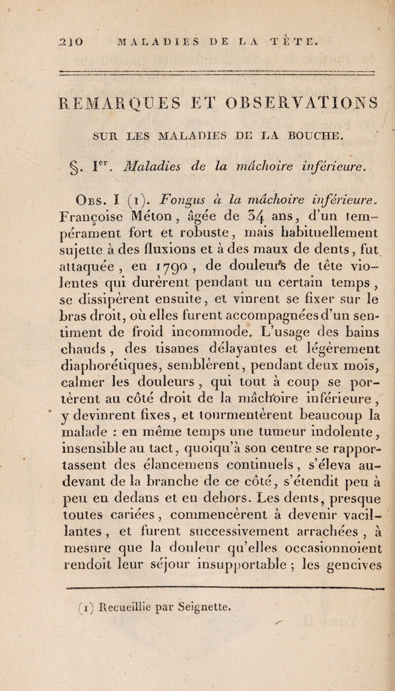 REMARQUES ET OBSERVATIONS SUR UES MALADIES DE LA BOUCHE. §. Ier. Maladies de la mâchoire inférieure. O es. I (i). Foîigus à la mâchoire inférieure, Françoise Méton, âgée de 34 ans, d’un tem¬ pérament fort et robuste, mais habituellement sujette à des fluxions et à des maux de dents, fut attaquée, en 1790, de douleurs de tête vio¬ lentes qui durèrent pendant un certain temps , se dissipèrent ensuite, et vinrent se fixer sur le bras droit, où elles furent accompagnées d’un sen¬ timent de froid incommode. L’usage des bains chauds , des tisanes délayantes et légèrement diaphoniques, semblèrent, pendant deux mois, calmer les douleurs , qui tout à coup se por¬ tèrent au côté droit de la mâcfroire inférieure , y devinrent fixes, et tourmentèrent beaucoup la malade : en même temps une tumeur indolente, insensible au tact, quoiqu’à son centre se rappor¬ tassent des élancemens continuels , s’éleva au- devant de la branche de ce côté, s’étendit peu à peu en dedans et en dehors. Les dents, presque toutes cariées , commencèrent à devenir vacil¬ lantes , et furent successivement arrachées , à mesure que la douleur qu’elles occasionnoient rendoit leur séjour insupportable ; les gencives