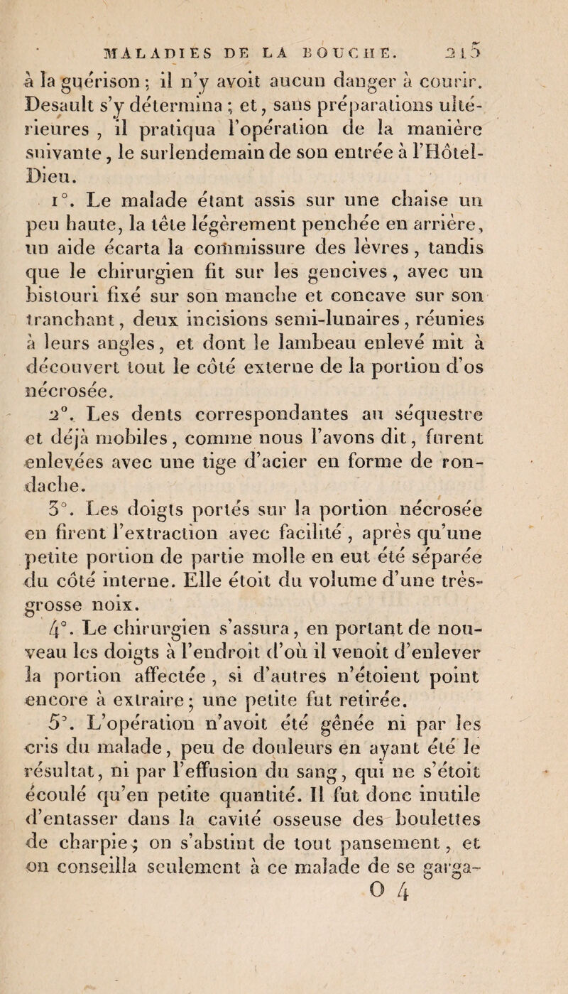 a la guérison ; il n’y ayoït aucun danger à courir. Desault s’y détermina ; et, sans préparations ulté¬ rieures , il pratiqua l’opération de la manière suivante, le surlendemain de son entrée à F Hôtel- Dieu. i°. Le malade étant assis sur une chaise un peu haute, la tête légèrement penchée en arrière, un aide écarta la commissure des lèvres , tandis que le chirurgien fit sur les gencives , avec un bistouri fixé sur son manche et concave sur son tranchant, deux incisions semi-lunaires , réunies a leurs angles, et dont le lambeau enlevé mit à découvert tout le côté externe de la portion d’os nécrosée. 2°. Les dents correspondantes au séquestre et déjà mobiles , comme nous l’avons dit, furent enlevées avec une tige d’acier en forme de ron- dache. 5°. Les doigts portés sur la portion nécrosée en firent l’extraction avec facilité , après qu’une petite portion de partie molle en eut été séparée du côté interne. Elle étoit du volume d’une très- grosse noix. 4°. Le chirurgien s’assura, en portant de nou¬ veau les doigts à l’endroit d’ou il venoit d’enlever la portion affectée , si d’autres n’étoient point encore à extraire; une petite fut retirée. 5\ L’opération n’avoit été gênée ni par les cris du malade, peu de douleurs en ayant été Je résultat, ni par l’effusion du sang, qui ne s’étoit écoulé qu’en petite quantité. Il fut donc inutile d’entasser dans la cavité osseuse des boulettes de charpie $ on s’abstint de tout pansement, et on conseilla seulement à ce malade de se garga- O 4