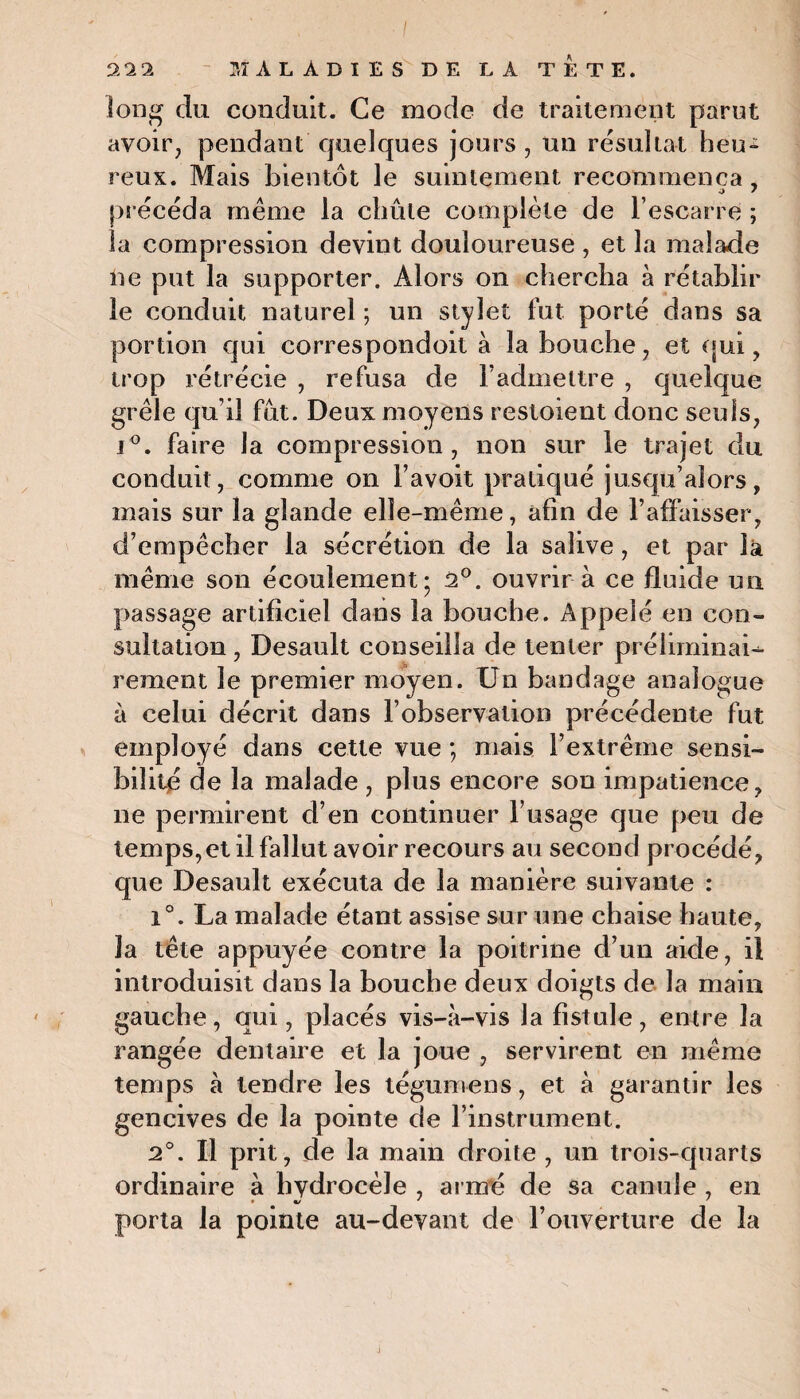 long du conduit. Ce mode de traitement parut avoir, pendant quelques jours , un résultat heu* reux. Mais bientôt le suintement recommença, précéda meme la chute complète de l’escarre ; la compression devint douloureuse , et la malade ne put la supporter. Alors on chercha à rétablir le conduit naturel ; un stylet lut porté dans sa portion qui correspondoit à la bouche, et qui, trop rétrécie , refusa de l’admettre , quelque grêle qu’il fut. Deux moyens resloient donc seuls, i°. faire la compression, non sur le trajet du conduit, comme on l’avoit pratiqué jusqu’alors, mais sur la glande elle-même, afin de l’affaisser, d’empêcher la sécrétion de la salive, et par là même son écoulement; 2°. ouvrir à ce fluide un passage artificiel dans la bouche. Appelé en con¬ sultation , Desault conseilla de tenter préliminaU rement le premier moyen. Un bandage analogue à celui décrit dans l’observation précédente fut employé dans cette vue ; mais l’extrême sensi¬ bilité de la malade , plus encore sou impatience, ne permirent d’en continuer l’usage que peu de temps,et il fallut avoir recours au second procédé, que Desault exécuta de la manière suivante : 1°. La malade étant assise sur une chaise haute, la tête appuyée contre la poitrine d’un aide, il introduisit dans la bouche deux doigts de la main gauche, qui, placés vis-à-vis la fistule, entre la rangée dentaire et la joue , servirent en même temps à tendre les téguniens, et à garantir les gencives de la pointe de l’instrument. 2°. Il prit, de la main droite , un trois-quarts ordinaire à hydrocèle , ai mé de sa canule , en porta la pointe au-devant de l’ouverture de la