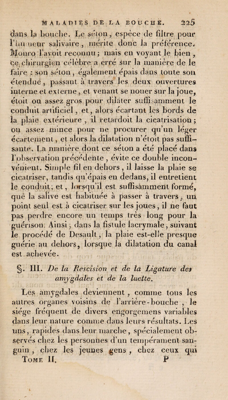 dans la bouche. Le séton, espèce de filtre pour rhumeur salivaire , mérite donc la préférence* Slonro Tavoit reconnu; mais en voyant le bien , ce chirurgien célèbre a erré sur la manière de le faire : son séton , également épais dans toute son étendue , passant à travers les deux ouvertures interne et externe , et venant se nouer sur la joue, étoit ou assez gros pour dilater suffisamment le conduit artificiel, et, alors écartant les bords de la plaie extérieure , il retardoit la cicatrisation; ou assez mince pour ne procurer qu’un léger écartement, et alors la dilatation n’étoit pas suffi¬ sante. La manière dont ce séton a été placé dans l’observation précédente , évite ce double incon¬ vénient. Simple fil en dehors, il laisse la plaie se cicatriser, tandis qu’épais en dedans, il entretient le conduit; et, lorsqu’il est suffisamment formé, que la salive est habituée à passer à traversun point seul est à cicatriser sur les joues, il ne faut pas perdre encore un temps très long pour la guérison. Ainsi, dans la fistule lacrymale, suivant le procédé de Desauît, la plaie est-elle presque guérie au dehors, lorsque la dilatation du canal est achevée. §. III. De la Rescision et de la Ligature des amygdales et de la luette. Les amygdales deviennent , comme tous les autres organes voisins de l’arrière-bouche , le siège fréquent de divers engorgemens variables dans leur nature comme dans leurs résultats. Les uns, rapides dans leur marche, spécialement ob¬ servés chez les personnes d’un tempérament san¬ guin , chez les jeunes gens , chez ceux qui Tome II, F