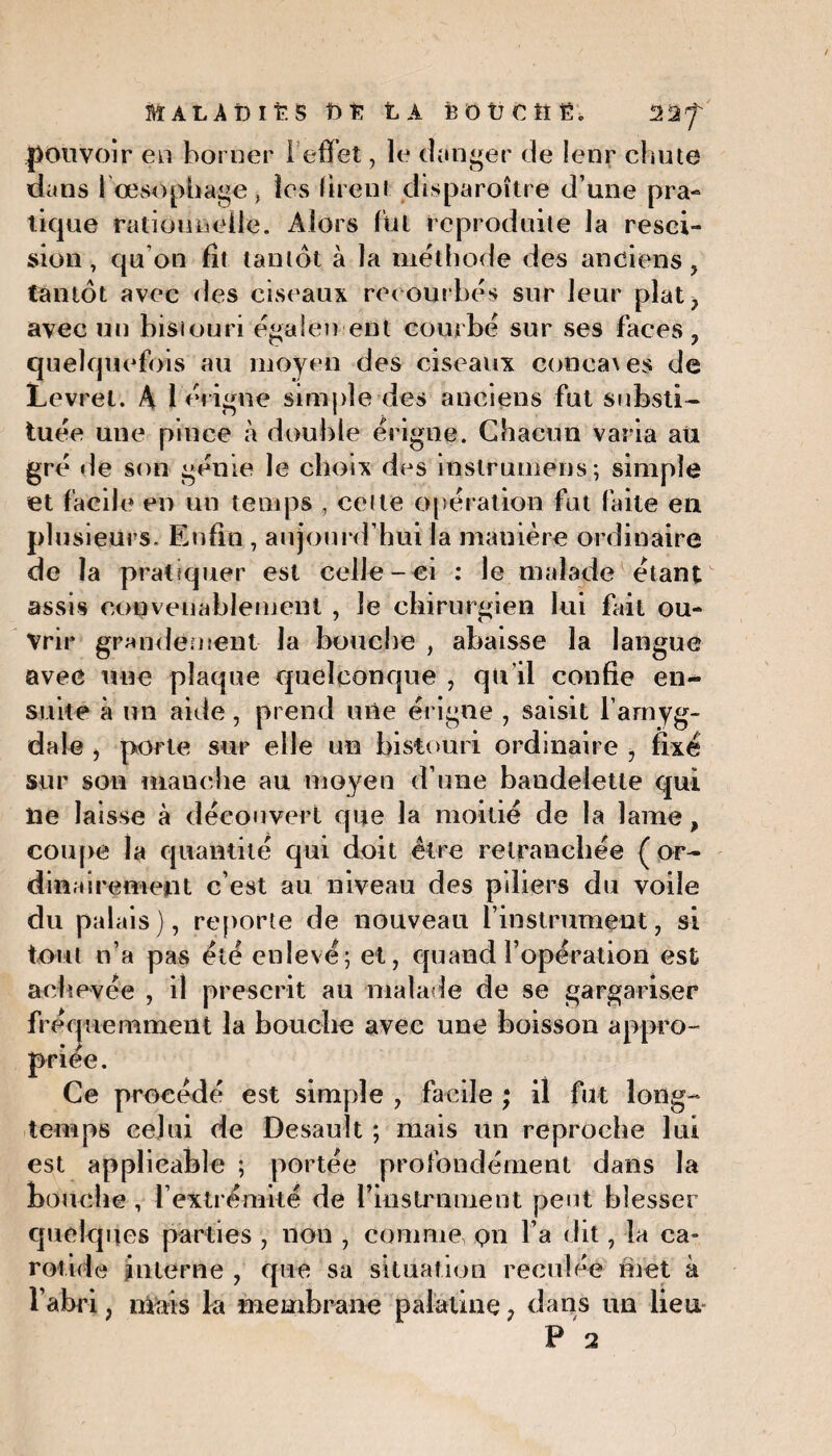 MALADIES £>£ LA B 0 Ü € îî Ë. l'IJ pouvoir en borner I effet, le danger de !enr chute dans lœsophage, les firent disparoître d’une pra¬ tique rationnelle. Alors lui reproduite la resci¬ sion , qu'on fît tantôt à la méthode des anciens , tantôt avec des ciseaux recourbés sur leur plat? avec un bistouri également courbé sur ses faces ? quelquefois au moyen des ciseaux concaves de Levrel. A férigne simple des anciens fut substi¬ tuée une pince à double érigne. Chacun varia au gré de son génie le choix des inslrumens; simple et facile en un temps , celte opération fut faite en plusieurs. Enfin , aujourd’hui la mauière ordinaire de la pratiquer est celle-ci : le malade étant assis convenablement , le chirurgien lui fût ou¬ vrir grandement la bouche , abaisse la langue avec une plaque quelconque , qu’il confie en¬ suite à un aide, prend une érigne , saisit l’amyg¬ dale j porte sur elle un bistouri ordinaire , fixé sur son manche au moyen d’une bandelette qui lie laisse à découvert que la moitié de la lame, coupe la quantité qui doit être retranchée (or¬ dinairement c’est au niveau des piliers du voile du palais), reporte de nouveau l’instrument, si tout n’a pas été enlevé; et, quand l’opération est achevée , il prescrit au malade de se gargariser fréquemment la bouche avec une boisson appro¬ priée. Ce procédé est simple , facile ; il fut long¬ temps celui de Desault ; mais un reproche lai est applicable ; portée profondément dans la bouche, l'extrémité de riustrameiit peut blesser quelques parties , non , comme pn l’a dit, la ca¬ rotide interne , que sa situation reculée met à l’abri ; mais la membrane palatine ? dans un lieu