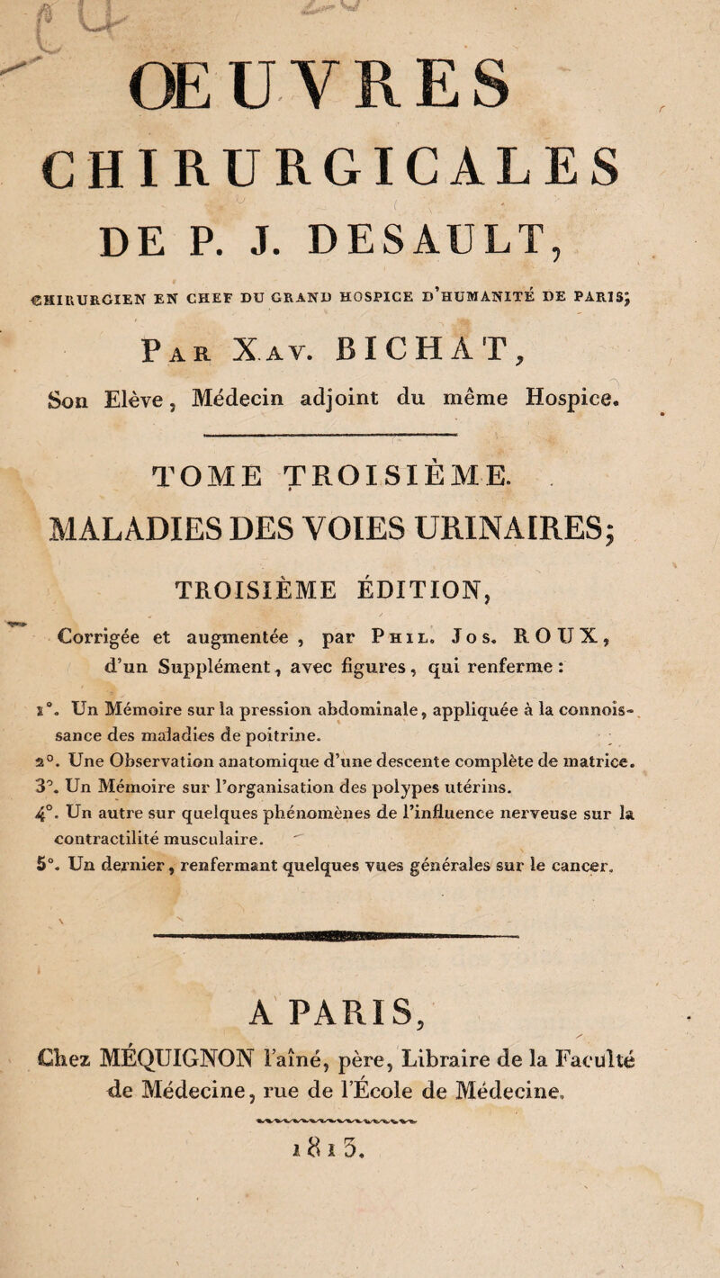 OEUVRES CHIRURGICALES  V- ( DE P. J. DESAULT, CHIRURGIEN EN CHEF DU GRAND HOSPICE d’hUMANITÉ DE PARISJ Par X.av. BICHAT, ' t ^ Son Elève, Médecin adjoint du même Hospice. TOME TROISIÈME. » MALADIES DES VOIES URINAIRES; TROISIÈME ÉDITION, Corrigée et augmentée , par Phil„ Jos. ROUX, d’un Supplément, avec figures, qui renferme : i\ Un Mémoire sur la pression abdominale, appliquée à la connoîs» sance des maladies de poitrine. 2°. Une Observation anatomique d’une descente complète de matrice. 3°. Un Mémoire sur l’organisation des polypes utérins. 4°. Un autre sur quelques phénomènes de l’influence nerveuse sur la contractilité musculaire.  5°. Un dernier, renfermant quelques vues générales sur le cancer. A PARIS, Chez MÉQXJIGNON Faîne, père, Libraire de la Faculté de Médecine, rue de l’École de Médecine, 181 5.