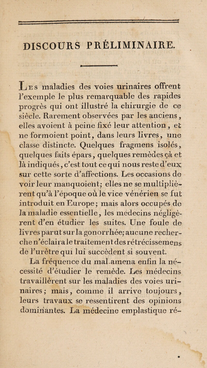 DISCOURS PRÉLIMINAIRE. Les maladies des voies urinaires offrent F exemple le plus remarquable des rapides progrès qui ont illustré la chirurgie de ce siècle. Rarement observées par les anciens , elles avoient à peine fixé leur attention, et ne formoient point, dans leurs livres, une classe distincte. Quelques fragmens isolés, quelques faits épars, quelques remèdes çà et là indiqués, c'est tout ce qui nous reste d'eux sur cette sorte d'affections. Les occasions de voir leur manquoieht; elles ne se multipliè¬ rent qu'à Fépoque où Je vice vénérien se fut introduit en Europe; mais alors occupés de la maladie essentielle, les médecins négligè¬ rent d'en étudier les suites. Une foule de livres parut sur la gonorrhée; aucune recher¬ che n'éclaira le traitement des rétrécissemens de l'urètre qui lui succèdent si souvent La fréquence du maLamena enfin la né¬ cessité d'étudier le remède. Les médecins travaillèrent sur les maladies des voies uri¬ naires ; mais, comme il arrive toujours, leurs travaux se ressentirent des opinions dominantes. La médecine emplastique ré-