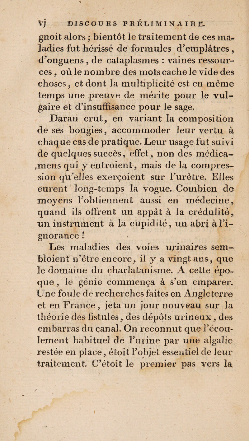 gnoit alors ; bientôt le traitement de ces ma» ladies fut hérissé de formules d'emplâtres , d'onguens, de cataplasmes : vaines ressour¬ ces , où le nombre des mots cache le vide des choses j et dont la multiplicité est en même temps une preuve de mérite pour le vul¬ gaire et d'insuffisance pour le sage. Daran crut, en variant la composition de ses bougies, accommoder leur vertu à chaque cas de pratique. Leur usage fut suivi de quelques succès, effet, non des médica- ,mens qui y entroient, mais de la compres¬ sion qu'elles exerçoient sur l'urètre. Elles eurent long-temps la vogue. Combien de moyens l'obtiennent aussi en médecine, quand ils offrent un appât à la crédulité, un instrument à la cupidité, un abri à l'i¬ gnorance ! Les maladies des voies uvrinaires sem- bloient n'être encore, il y a vingt ans, que le domaine du charlatanisme. A cette épo¬ que , le génie commença à s'en emparer. Une foule de recherches faites en Angleterre et en France, jeta un jour nouveau sur la théorie des fistules, des dépôts urineux, des embarras du canal. On reconnut que l'écou¬ lement habituel de l'urine par une algalie restée en place, étoit l'objet essentiel de leur traitement. C'étoit le premier pas vers la