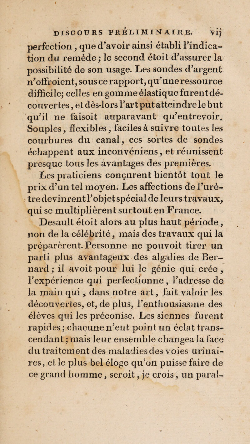perfection , que d’avoir ainsi établi l’indica¬ tion du remède ; le second étoit d’assurer la possibilité de son usage. Les sondes d’argent n’offr oient, sous ce rapport, qu’une ressource difficile; celles en gomme élastique furent dé¬ couvertes , et dès-lors l’art put atteindre le bu t qu’il ne faisoit auparavant qu’entrevoir. Souples , flexibles , faciles à suivre toutes les courbures du canal, ces sortes de sondes échappent aux inconvéniens, et réunissent presque tous les avantages des premières. Les praticiens conçurent bientôt tout le prix d’un tel moyen. Les affections de l’urè¬ tre de vinrent l’objet spécial de leurs travaux, qui se multiplièrent surtout en France. Desault étoit alors au plus haut période, non de la célébrité, mais des travaux qui la préparèrent. Personne ne pouvoit tirer un parti plus avantageux des algalies de Ber¬ nard ; il avoit pour lui le génie qui crée, l’expérience qui perfectionne, l’adresse de la main qui , dans notre art, fait valoir les découvertes, et, de plus, l’enthousiasme des élèves qui les préconise. Les siennes furent rapides ; chacune n’eut point un éclat trans¬ cendant ; mais leur ensemble changea la face du traitement des maladies des voies urinai¬ res, et le plus bel éloge qu’on puisse faire de ce grand homme, seroit, je crois, un parai-