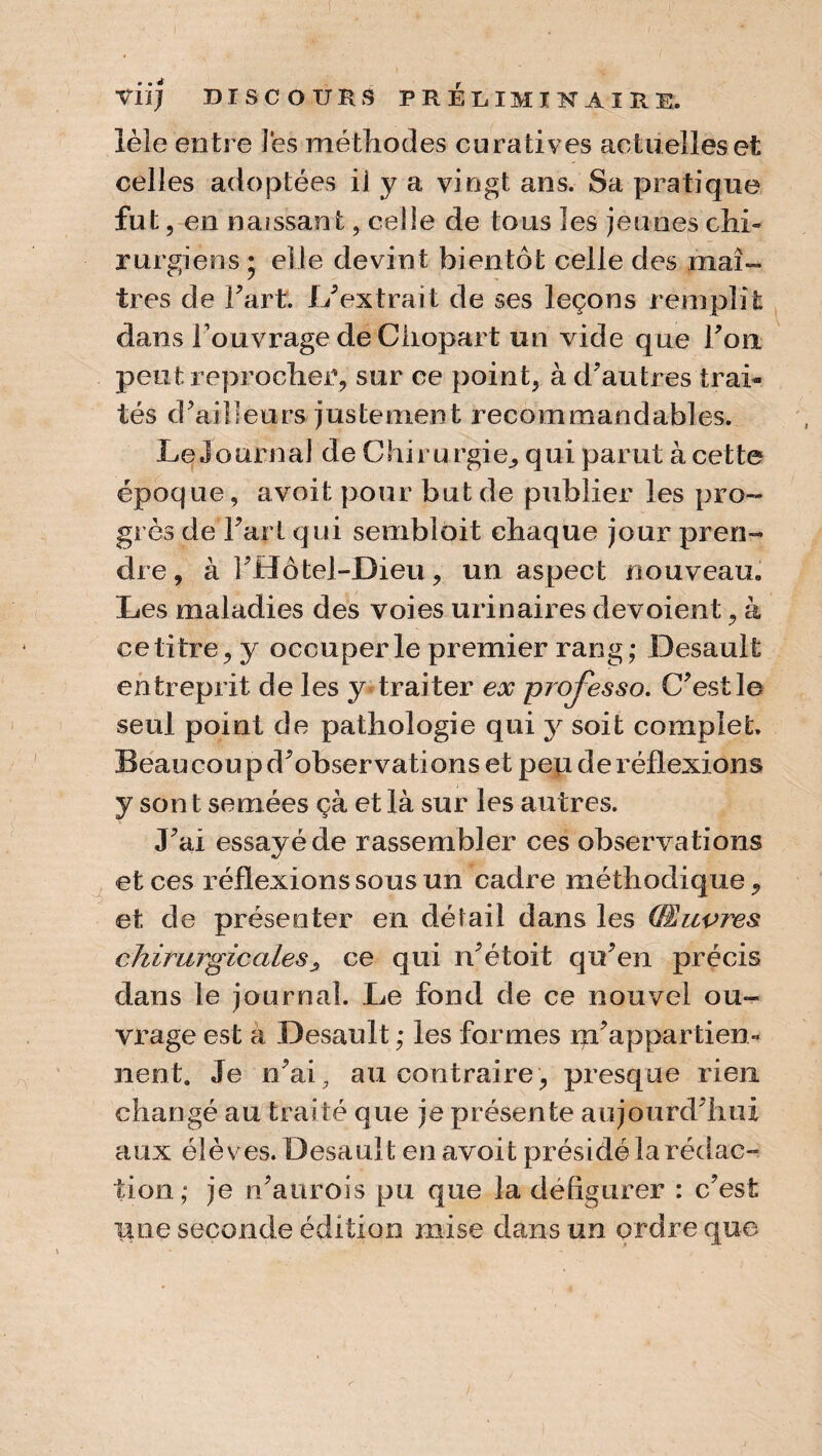 îèle entre Pes méthodes curatives actuelles et celles adoptées il y a vingt ans. Sa pratique fut, en naissant, celle de tous les jeunes chi¬ rurgiens ; elle devint bientôt celle des maî¬ tres de Fart. L’ extrait de ses leçons remplît dans Fouvrage de Chopart un vide que Fort peut reprocher, sur ce point, à d’autres trai¬ tés d’ailleurs justement recommandables. Le journal de Chirurgie, qui parut à cette époque, avoit pour but de publier les pro¬ grès de Fart qui semblait chaque jour pren¬ dre , à FHôtel-Dieu, un aspect nouveau. Les maladies des voies urinaires dévoient, à ce titre, y occuper le premier rang; Desault entreprit de les y traiter ex projesso. C’est le seul point de pathologie qui y soit complet. Beaucoupd’observationset pep de réflexions y son t semées çà et là sur les autres. J’ai essayé de rassembler ces observations et ces réflexions sous un cadre méthodique, et de présenter en détail dans les (Œuvres chirurgicales, ce qui n’étoit qu’en précis dans le journal. Le fond de ce nouvel ou¬ vrage est à Desault ; les formes m’appartien¬ nent. Je n’ai, au contraire, presque rien changé au traité que je présente aujourd’hui aux élèves. Desault en avoit présidé la rédac¬ tion; je n’aurois pu que la défigurer : c’est une seconde édition mise dans un ordre que