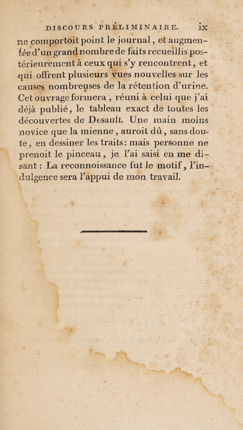 \ DISCOURS PRÉLIMINAIRE. IX ne comportait point le journal ? et augmen- léed’un grand nombre de faits recueillis pos¬ térieurement à ceux qui s?y rencontrent, et qui offrent plusieurs vues nouvelles sur les causes nombreuses de la rétention d’urine. < • Cet ouvrage formera , réuni à celui que j’ai déjà publié, le tableau exact de toutes les découvertes de Desault. Une main moins novice que la mienne , auroit dû, sans dou¬ te, en dessiner les traits: mais personne ne prenait le pinceau, je Fai saisi en me di¬ sant : La reconnoissance fut le motif. Fin- diligence sera Fappui de mon travail.