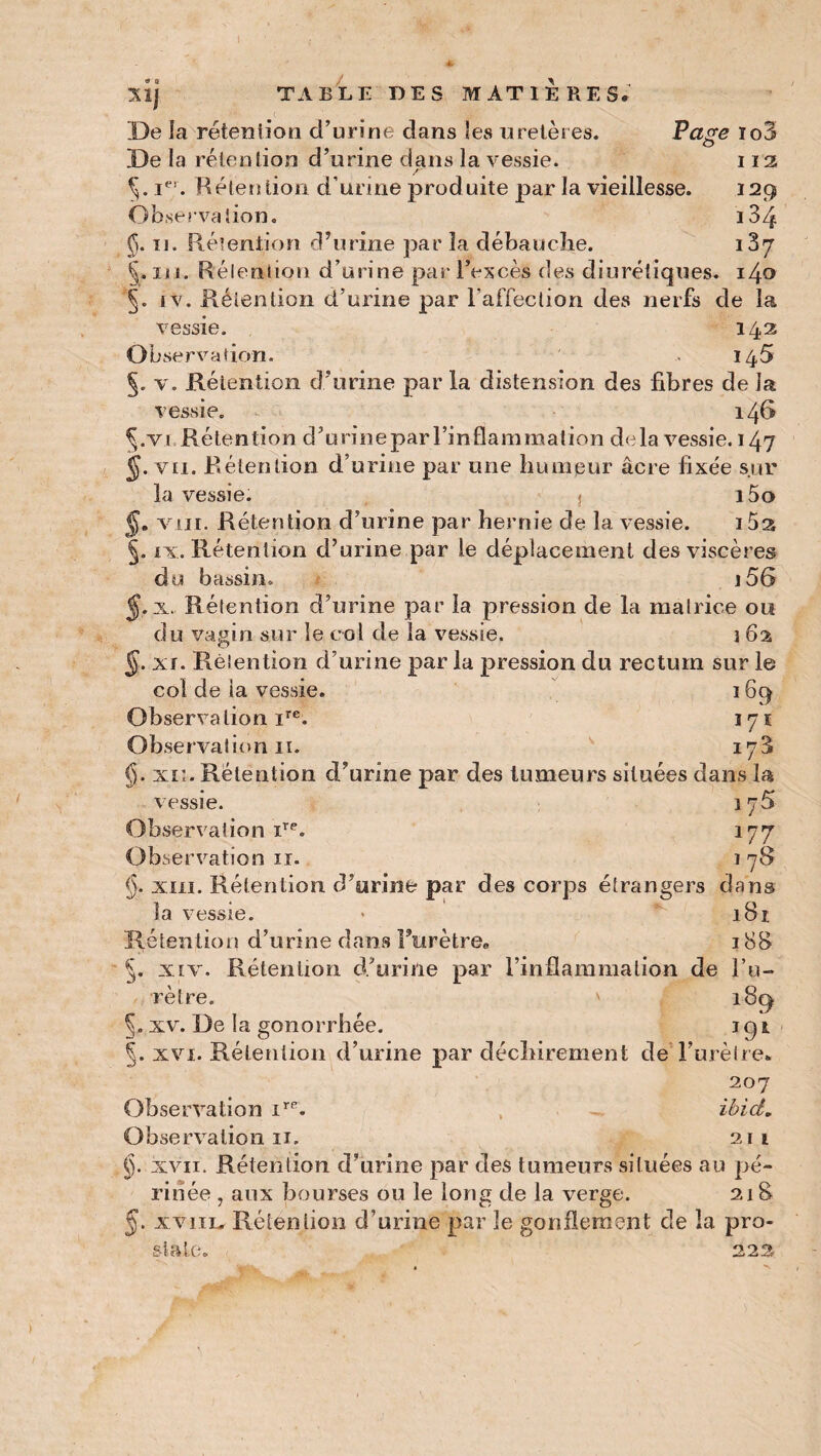 1 Page io3> I 13 I2Q i34 i37 llj TABLE DES MATIERES. De la rétention d’urine dans les uretères. De la rétention d’urine dans la vessie. §. iei. Rétention d’urine produite par la vieillesse. Observation. $. xi. Rétention d’urine par la débauche. §. iu. Rétention d’urine par l’excès des diurétiques. i4o 5. iv. Rétention d’urine par l’affection des nerfs de la vessie. 142 Observation. 145 §. v. Rétention, d’urine par la distension des fibres de la vessie. 146 §.vi, Rétention d’urinepar l’inflammation delà vessie. 147 vu. Rétention d’urine par une humeur âcre fixée sur la vessie. î i5o §, vin. Rétention cî’urine par hernie de la vessie. i5s §. ix. Rétention d’urine par le déplacement des viscères du bassin. j56 §. x. Rétention d’urine par la pression de la matrice ou du vagin sur le col de la vessie. 3 62 §. xi. Rétention d’urine par la pression du rectum sur le col de ta vessie. 16q Observa lion ire. 171 Observation 11. 173 §. xii. Rétention d’urine par des tumeurs situées dans la vessie. 175 Observation ire. 177 Observation 11. 178 §. xiii. Rétention d’urine par des corps étrangers dans la vessie. * 181. Rétention d’urine dans Furètre* 188 5. xiv. Rétention d’urine par l’inflammation de l’u¬ rètre. ' 18(4 §. xv. De la gonorrhée. 1 9 t §. xvi. Rétention d’urine par déchirement de l’urètre* 207 Observation irR. ibid. Observation 11. 211 §. xvii. Rétention d’urine par des tumeurs situées au pé¬ rinée , aux bourses ou le long de la verge. 218 J. xviiL» Rétention d’urine par le gonflement de la pro- 223 2> S «'