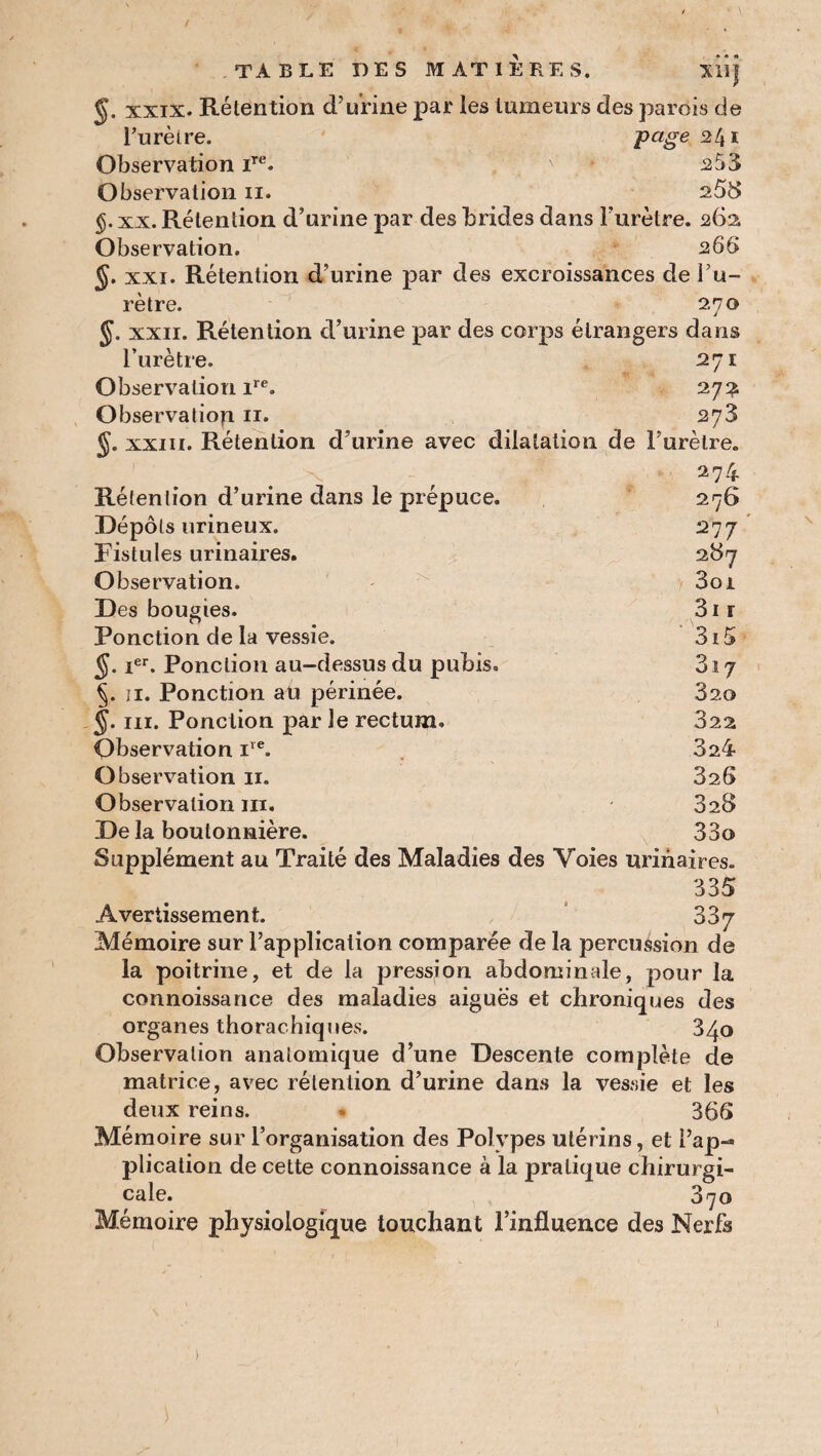 / TABLE DES MATIERES. Xllj xxix. Rélention d’urine par les tumeurs des parois de l’urèire. Page Observation iTe. v 253 Observation n. 258 §. xx. Rétention d’urine par des brides dans l’urètre. 262 Observation. 266 xxi. Rétention d’urine par des excroissances del’u- rètre. 2,70 §. xxii. Rétention d’urine par des corps étrangers dans l’urètre. 271 Observation ire. 27a Observation 11. 273 &. xxi 11. Rétention d’urine avec dilatation de l’urètre. 274 Rétention d’urine dans le prépuce. Dépôts urineux. Fistules urinaires. Observation. Des bougies. Ponction de la vessie. 5. Ier. Ponction au-dessus du pubis. §. 11. Ponction au périnée. §. ni. Ponction par le rectum. Observation iïe. Observation 11. Observation ni. De la boutonnière. Supplément au Traité des Maladies des Voies urinaires. 335 Avertissement. 337 Mémoire sur l’application comparée de la percussion de la poitrine, et de la pression abdominale, pour la connoissance des maladies aigues et chroniques des organes thorachiques. 340 Observation anatomique d’une Descente complète de matrice, avec rélention d’urine dans la vessie et les deux reins. » 366 Mémoire sur l’organisation des Polypes utérins, et l’ap¬ plication de cette connoissance à la pratique chirurgi¬ cale. 370 Mémoire physiologique touchant l’influence des Nerfs 276 277 287 Soi 3i i 3i5 3i 7 320 322 3a4 326 328 33a