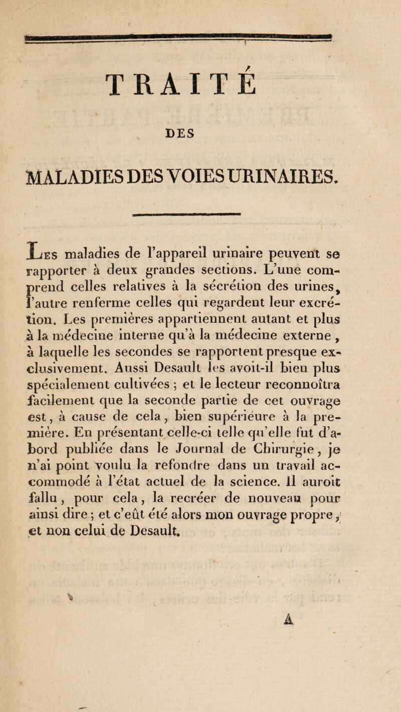 f TRAITÉ DES MALADIES DES VOIES URINAIRES. Les maladies de l’appareil urinaire peuvent se rapporter à deux grandes sections. L une com¬ prend celles relatives à la sécrétion des urines> l’autre renferme celles qui regardent leur excré¬ tion. Les premières appartiennent autant et plus à la médecine interne qu’à la médecine externe , à laquelle les secondes se rapportent presque ex¬ clusivement. Aussi Desault les avoit-il bien plus spécialement cultivées ; et le lecteur reeonnoîtra facilement que la seconde partie de cet ouvrage est, à cause de cela, bien supérieure à la pre¬ mière. En présentant celle-ci telle qu elle fut d’a¬ bord publiée dans le Journal de Chirurgie, je n’ai point voulu la refondre dans un travail ac¬ commodé à l’état actuel de la science. Il auroit fallu , pour cela, la recréer de nouveau pour ainsi dire ; et c’eût été alors mon ouvrage propre 3 et non celui de Desault. A
