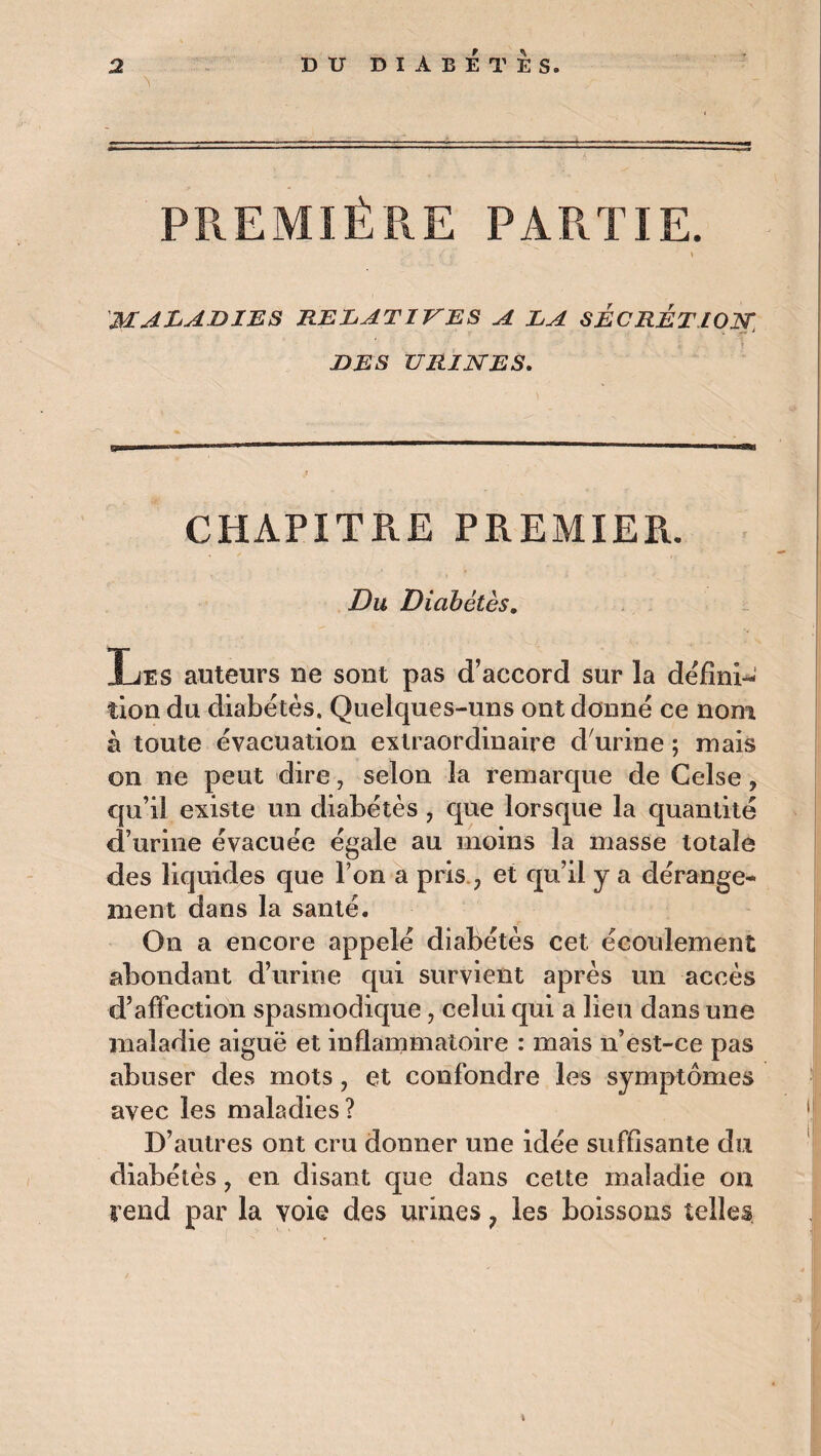 PREMIÈRE PARTIE. maladies relatives a la sécrétion, DES URINES. CHAPITRE PREMIER. Du Diabètes. T je s auteurs ne sont pas d’accord sur la défini¬ tion du diabètes. Quelques-uns ont donné ce nom à toute évacuation extraordinaire d'urine ; mais on ne peut dire, selon la remarque de Celse, qu’il existe un diabètes , que lorsque la quantité d’urine évacuée égale au moins la masse totale des liquides que l’on a pris ; et qu’il y a dérange¬ ment dans la santé. On a encore appelé diabètes cet écoulement abondant d’urine qui survient après un accès d’affection spasmodique ? celui qui a lieu dans une maladie aiguë et inflammatoire : mais n’est-ce pas abuser des mots, et confondre les symptômes avec les maladies? D’autres ont cru donner une idée suffisante du diabétès, en disant que dans cette maladie on rend par la voie des urines 7 les boissons telles t
