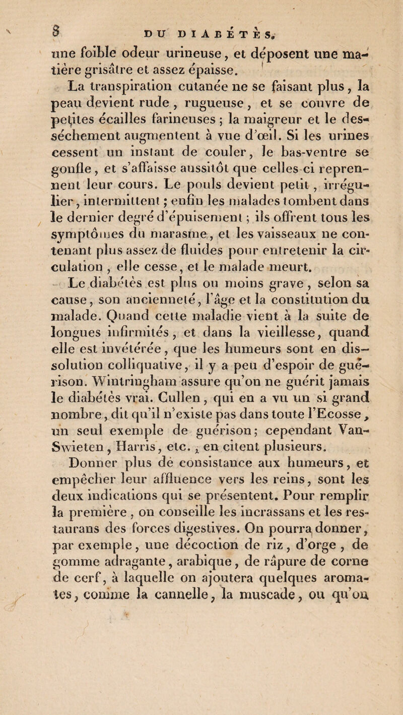 une foible odeur urineuse, et déposent une ma¬ tière grisâtre et assez épaisse. La transpiration cutanée ne se faisant plus, la peau devient rude , rugueuse, et se couvre de petites écailles farineuses ; la maigreur et le des¬ sèchement augmentent à vue d’œil. Si les urines cessent un instant de couler, le bas-ventre se gonfle, et s’affaisse aussitôt que celles ci repren¬ nent leur cours. Le pouls devient petit , irrégu¬ lier, intermittent ; enfin les malades tombent dans le dernier degré d’épuisement ; ils offrent tous les symptômes du marasme, et les vaisseaux ne con¬ tenant plus assez de fluides pour entretenir la cir¬ culation , elle cesse, et le malade meurt. Le diabètes est plus ou moins grave , selon sa cause, son ancienneté, l âge et la constitution du malade. Quand cette maladie vient à la suite de longues infirmités, et dans la vieillesse, quand elle est invétérée, que les humeurs sont en dis¬ solution colliquative, il y a peu d’espoir de gué¬ rison. Wintringham assure qu’on ne guérit jamais le diabètes vrai. Cullen , qui en a vu un si grand nombre, dit qu’il n’existe pas dans toute l’Ecosse , un seul exemple de guérison; cependant Van- Swieten , Harris, etc. x en citent plusieurs. Donner plus dè consistance aux humeurs, et empêcher leur affluence vers les reins, sont les deux indications qui se présentent. Pour remplir la première , on conseille les incrassans et les res- taurans des forces digestives. On pourr^ donner, par exemple, une décoction de riz, d’orge , de gomme adragante, arabique, de rapure de corne de cerf, à laquelle on ajoutera quelques aroma¬ tes , comme la cannelle ; la muscade, ou qu’on