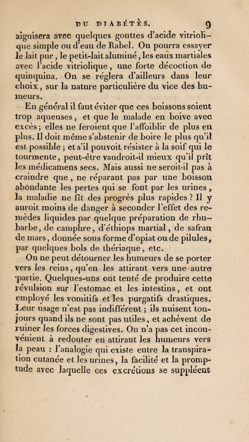aiguisera avec quelques gouttes d’acide vitrioli- que simple ou d’eau de Rabel. On pourra essayer le lait pur, le petit-lait alumine, les eaux martiales avec l’acide vitriolique, une forte décoction de quinquina. On se réglera d’ailleurs dans leur choix, sur la nature particulière du vice des hu¬ meurs. En général il faut éviter que ces boissons soient trop aqueuses, et que le malade en boive avec excès ; elles ne feroient que l’affoiblir de plus en. plus. Il doit même s’abstenir de boire le plus qu’il est possible ; et s’il pouvoit résister à la soif qui le tourmente, peut-être vaudroit-il mieux qu’il prît les médicamens secs. Mais aussi ne seroit-il pas à craindre que , ne réparant pas par une boisson abondante les pertes qui se font par les urines, la maladie ne fit des progrès plus rapides ? Il y auroit moins de danger à seconder l’effet des re¬ mèdes liquides par quelque préparation de rhu¬ barbe, de camphre, d’étbiops martial, de safran de mars, donnée sous forme d’opiat ou de pilules, par quelques bols de thériaque, etc. On ne peut détourner les humeurs de se porter vers les reins, qu’en les attirant vers une autre •partie. Quelques-uns ont tenté de produire cette révulsion sur l’estomac et les intestins, et ont employé les vomitifs et les purgatifs drastiques. Leur usage n’est pas indifférent ; ils nuisent tou¬ jours quand ils ne sont pas utiles, et achèvent de ruiner les forces digestives. On n’a pas cet incon¬ vénient à redouter en attirant les humeurs vers la peau : l’analogie qui existe entre la transpira¬ tion cutanée et les urines, la facilité et la promp- tude avec laquelle ces excrétions se suppléent