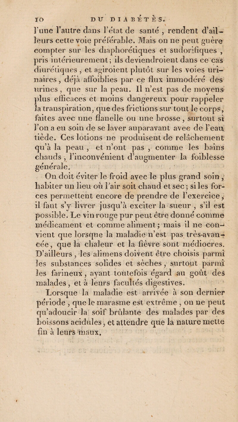 \ l une l’autre clans l’état de santé , rendent d’ail¬ leurs cette voie préférable. Mais on ne peut guère compter sur les diaphoniques et sudorifiques , pris intérieurement; ils deviendroient dans ce cas diurétiques , et agiroient plutôt sur les voies uri¬ naires , déjà affaiblies par ce flux immodéré des urines , que sur la peau. 11 n’est pas de moyens plus efficaces et moins dangereux pour rappeler la transpiration,'que des frictions sur tout le corps, faites avec une flanelle ou une brosse, surtout si l’on a eu soin de se laver auparavant avec de l’eau tiède. Ces lotions ne produisent de relâchement qu’à la peau , et n’ont pas , comme les bains chauds , l’inconvénient d’augmenter la foiblesse générale. On doit éviter le froid avec le plus grand soin , habiter un lieu où l’air soit chaud et sec ; si les for¬ ces permettent encore de prendre de l’exercice, il faut s’y livrer jusqu’à exciter la sueur , s’il est possible. Le vin rouge pur peut être donné comme médicament et comme aliment ; mais il ne con¬ vient que lorsque la maladie n’est pas très-avan¬ cée , que la chaleur et la fièvre sont médiocres. D’ailleurs , les alimens doivent être choisis parmi les substances solides et sèches , surtout parmi les farineux, ayant toutefois égard au goût des malades, et à leurs facultés digestives. Lorsque la maladie est arrivée à son dernier période , que le marasme est extrême , on ne peut qu’adoucir la soif brûlante des malades par des boissons acidulés, et attendre que la nature mette fin à leurs maux. , f