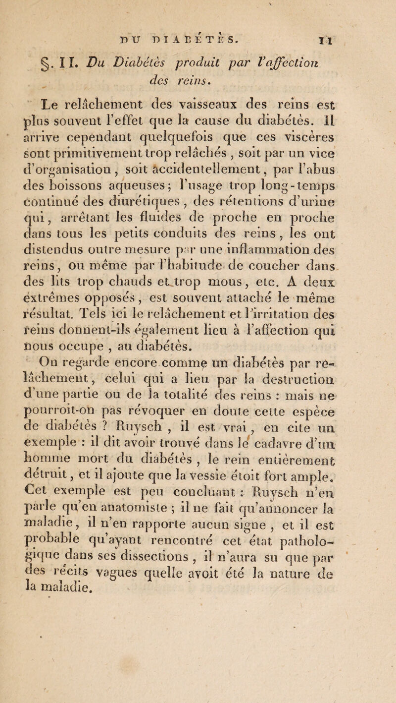 §. 11. Du Diabètes produit par Vaffection des reins. Le relâchement des vaisseaux des reins est plus souvent l’effet que la cause du diabètes. IL arrive cependant quelquefois que ces viscères sont primitivement trop relâches , soit par un vice d’organisation , soit accidentellement, par l’abus des boissons aqueuses; l’usage trop long-temps continue des diurétiques, des rétentions d’urine qui , arrêtant les fluides de proche en proche dans tous les petits conduits des reins , les ont distendus outre mesure par une inflammation des reins, ou même par l’habitude de coucher dans des lits trop chauds et trop mous, etc. A deux extrêmes opposés , est souvent attaché le même résultat. Tels ici le relâchement et l'irritation des reins donnent-ils également lieu à l’affection qui nous occupe , au diabètes. On regarde encore comm^ un diabétès par re¬ lâchement , celui qui a heu par la destruction d une partie ou de la totalité des reins : mais ne pourroit-on pas révoquer en doute celte espèce de diabétès ? Ruysch , il est vrai, en cite un exemple : il dit avoir trouvé dans le cadavre d’un, homme mort du diabétès , le rein entièrement détruit, et il ajoute que la vessie étoit fort ample. Cet exemple est peu concluant : Ruysch n’en parle qu’en anatomiste ; il ne fait qu’annoncer la maladie, il n’en rapporte aucun signe , et il est probable qu’ayant rencontré cet état patholo¬ gique dans ses dissections , il n’aura su que par des récits vagues quelle avoit été la nature de 3a maladie.