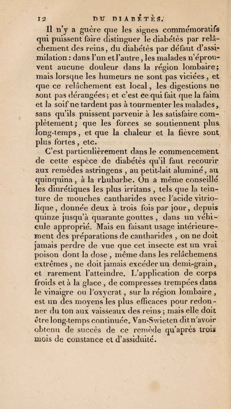 Il n’y a guère que les signes commémoratifs qui puissent faire distinguer le diabètes par relâ¬ chement dés reins, du diabètes par défaut d’assi¬ milation : dans l’un et l’autre, les malades n’éprou¬ vent aucune douleur dans la région lombaire; mais lorsque les humeurs ne sont pas viciées , et que ce relâchement est local, les digestions ne sont pas dérangées ; et c’est, ce qui fait que la faim et la soif ne tardent pas à tourmenter les malades, sans qu’ils puissent parvenir à les satisfaire com¬ plètement; que les forces se soutiennent plus long-temps, et que la chaleur et la fièvre sont plus fortes, etc. C’est particulièrement dans le commencement de cette espèce de diabétès qu’il faut recourir aux remèdes astringens , au petit-lait aluminé, au quinquina, à la rhubarbe. On a même conseillé les diurétiques les plus irritans , tels que la tein¬ ture de mouches cantharides avec l'acide vitrio- lique, donnée deux à trois fois par jour, depuis quinze jusqu’à quarante gouttes , dans un véhi¬ cule approprié. Mais en faisant usage intérieure¬ ment des préparations de cantharides , on ne doit jamais perdre de vue que cet insecte est un vrai poison dont la dose , même dans les relâchement extrêmes , ne doit jamais excéder un demi-grain, et rarement l’atteindre. L’application de corps froids et à la glace , de compresses trempées dans le vinaigre ou l'oxycrat, sur la région lombaire , est un des moyens les plus efficaces pour redon¬ ner du ton aux vaisseaux des reins; mais elle doit être long-temps continuée. Van-Swieten dit n'avoir obtenu de succès de ce remède qu’après trois mois de constance et d’assiduité.