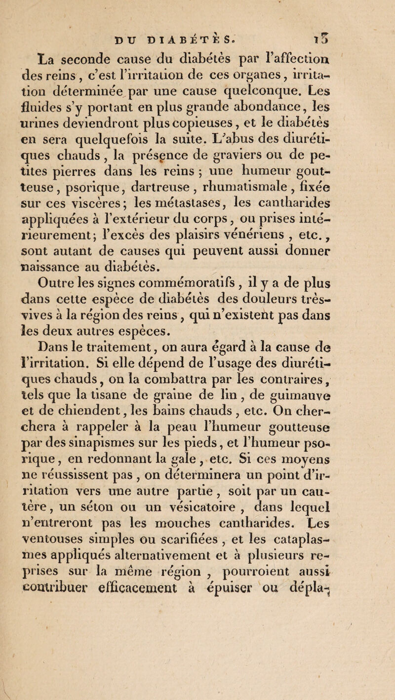 La seconde cause du diabètes par l’affection des reins , c’est l’irritaiion de ces organes , irrita¬ tion déterminée par une cause quelconque. Les fluides s’y portant en plus grande abondance, les urines deviendront plus copieuses, et le diabètes en sera quelquefois la suite. L'abus des diuréti¬ ques chauds , la présence de graviers ou de pe¬ tites pierres dans les reins ; une humeur gout¬ teuse , psorique, dartreuse , rhumatismale , fixée sur ces viscères ; les métastases, les cantharides appliquées à l’extérieur du corps, ou prises inté¬ rieurement; l’excès des plaisirs vénériens , etc., sont autant de causes qui peuvent aussi donner naissance au diabétès. Outre les signes commémoratifs , il y a de plus dans cette espèce de diabétès des douleurs très- vives à la région des reins, qui n’existent pas dans les deux autres espèces. Dans le traitement, on aura égard à la cause de l’irritation. Si elle dépend de l’usage des diuréti¬ ques chauds, 011 la combattra par les contraires, tels que la tisane de graine de lin, de guimauve et de chiendent, les bains chauds , etc. On cher¬ chera à rappeler à la peau l’humeur goutteuse par des sinapismes sur les pieds, et l’humeur pso¬ rique , en redonnant la gale , etc. Si ces moyens ne réussissent pas , on déterminera un point d’ir¬ ritation vers une autre partie , soit par un cau¬ tère , un séton ou un vésicatoire , dans lequel n’entreront pas les mouches cantharides. Les ventouses simples ou scarifiées , et les cataplas¬ mes appliqués alternativement et à plusieurs re- pr ises sur la même région , pourroient aussi contribuer efficacement à épuiser ou dépla-.