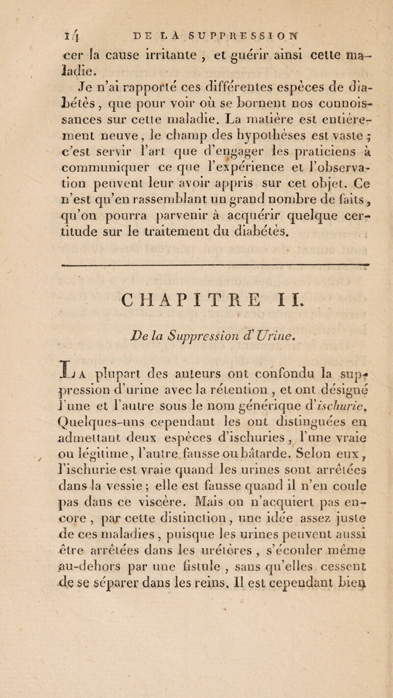 cer la cause irritante , et guérir ainsi celte ma¬ ladie. Je n’ai rapporté ces différentes espèces de dia- hélès , que pour voir où se bornent nos connois- sances sur cette maladie. La matière est entière¬ ment neuve, le champ des hypothèses est vaste ; c’est servir Fart que d’engager les praticiens à communiquer ce que l’expérience et l’observa¬ tion peuvent leur avoir appris sur cet objet. Ce n’est qu’en rassemblant un grand nombre de faits ? qu’on pourra parvenir à acquérir quelque cer¬ titude sur le traitement du diabétès. C H A P I T R E I L De la Suppression et Urine. La plupart des auteurs ont confondu la sup¬ pression d’urine avec la rétention , et ont désigné J une et l’autre sous le nom générique d'ischurie. Quelques-uns cependant les ont distinguées en admettant deux espèces d’ischuries, l’une vraie ou légitime, l’autre.fausse oubâtarde. Selon eux ? Fischurie est vraie quand les urines sont arrêtées dans la vessie ; elle est fausse quand il n’en coule pas dans ce viscère. Mais on n’acquiert pas en¬ core , parcelle distinction, une idée assez juste de ces maladies , puisque les urines peuvent aussi être arrêtées dans les urétères , s’écouler même au-dehors par une fistule , sans qu’elles cessent de se séparer dans les reins. Il est cependant bien