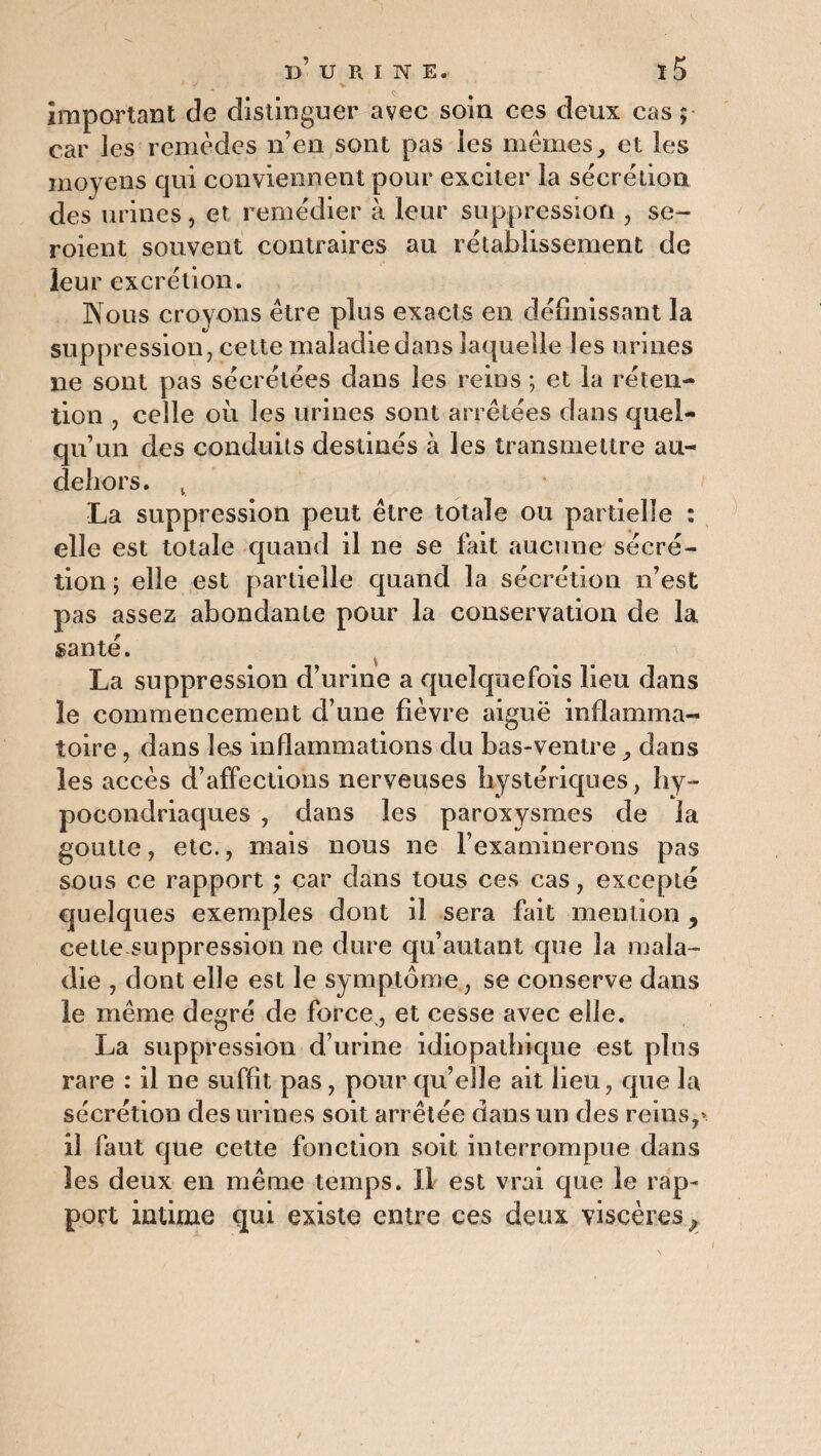Important de distinguer avec soin ces deux cas; car les remèdes n’en sont pas les mêmes, et les moyens qui conviennent pour exciter la secrétion des urines, et remédier à leur suppression , se- roient souvent contraires au rétablissement de leu r excrétion. Nous croyons être plus exacts en définissant la suppression, celte maladie dans laquelle les urines ne sont pas sécrétées dans les reins ; et la réten¬ tion , celle où les urines sont arrêtées dans quel¬ qu’un des conduits destinés à les transmettre au- dehors. v La suppression peut être totale ou partielle : elle est totale quand il ne se fait aucune sécré¬ tion ; elle est partielle quand la sécrétion n’est pas assez abondante pour la conservation de la santé. La suppression d’urine a quelquefois lieu dans le commencement d’une fièvre aiguë inflamma¬ toire , dans les inflammations du bas-ventre, dans les accès d’affections nerveuses hystériques, hy¬ pocondriaques , dans les paroxysmes de la goutte, etc., mais nous ne l’examinerons pas sous ce rapport ; car dans tous ces cas, excepté quelques exemples dont il sera fait mention y cette suppression ne dure qu’autant que la mala¬ die , dont elle est le symptôme, se conserve dans le même degré de force, et cesse avec elle. La suppression d’urine idiopathique est plus rare : il ne suffit pas, pour qu’elle ait lieu, que la sécrétion des urines soit arrêtée dans un des reins,» il faut que cette fonction soit interrompue dans les deux en même temps. Il est vrai que le rap¬ port intime qui existe entre ces deux viscères^