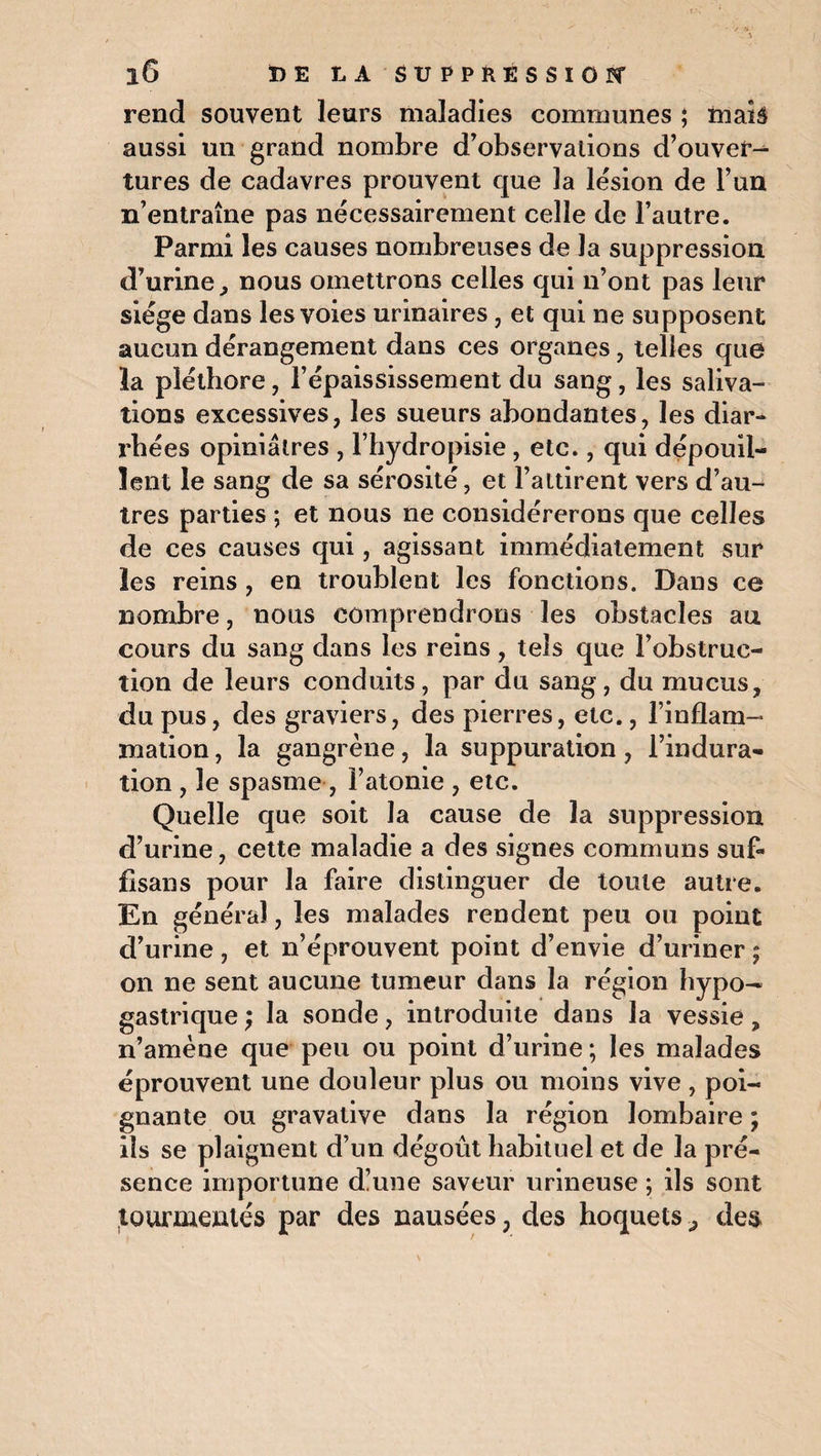 rend souvent leurs maladies communes ; maiâ aussi un grand nombre d’observations d’ouver¬ tures de cadavres prouvent que la lésion de l’un n’entraîne pas nécessairement celle de l’autre. Parmi les causes nombreuses de Ja suppression d’urine, nous omettrons celles qui n’ont pas leur siège dans les voies urinaires, et qui ne supposent aucun dérangement dans ces organes, telles que la pléthore, l’épaississement du sang, les saliva¬ tions excessives, les sueurs abondantes, les diar¬ rhées opiniâtres , l’hydropisie, etc., qui dépouil¬ lent le sang de sa sérosité, et l’attirent vers d’au¬ tres parties ; et nous ne considérerons que celles de ces causes qui, agissant immédiatement sur les reins, en troublent les fonctions. Dans ce nombre, nous comprendrons les obstacles au cours du sang dans les reins, tels que l’obstruc¬ tion de leurs conduits, par du sang, du mucus, du pus, des graviers, des pierres, etc., l’inflam¬ mation , la gangrène, la suppuration, l’indura¬ tion , le spasme , l’atonie , etc. Quelle que soit la cause de la suppression d’urine, cette maladie a des signes communs suf- fisans pour la faire distinguer de toute autre. En général, les malades rendent peu ou point d’urine, et n’éprouvent point d’envie d’uriner ; on ne sent aucune tumeur dans la région hypo— gastrique ; la sonde, introduite dans la vessie „ n’amène que peu ou point d’urine ; les malades éprouvent une douleur plus ou moins vive, poi¬ gnante ou gravative dans la région lombaire ; ils se plaignent d’un dégoût habituel et de la pré¬ sence importune dïune saveur urineuse ; ils sont tourmentés par des nausées ? des hoquets, des
