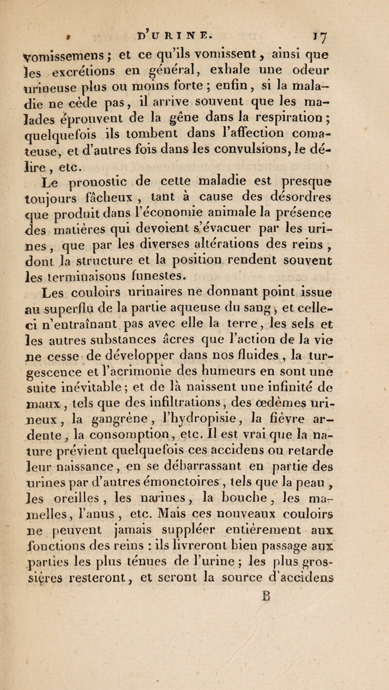 Vomissemens ; et ce qu’ils vomissent, ainsi que les excrétions en général, exhale une odeur urineuse plus ou moins forte ; enfin, si la mala¬ die ne cède pas, il arrive souvent que les ma¬ lades éprouvent de la gêne dans la respiration ; quelquefois ils tombent dans l'affection coma¬ teuse, et d’autres fois dans les convulsions, îe dé¬ lire , etc. Le pronostic de cette maladie est presque toujours fâcheux , tant a cause des desordres que produit dans l’économie animale la présence des matières qui dévoient s’évacuer par les uri¬ nes , que par les diverses altérations des reins , dont la structure et la position rendent souvent les terminaisons funestes. Les couloirs urinaires ne donnant point issue au superflu de la partie aqueuse du sang, et celle- ci n’entraînant pas avec elle la terre, les sels et les autres substances âcres que l’action de la vie ne cesse de développer dans nos fluides , la tur¬ gescence et l’acrimonie des humeurs en sont une suite inévitable; et de là naissent une infinité de maux , tels que des infiltrations, des œdèmes uri- neux , la gangrène , l’hydropisie, la fièvre ar¬ dente , la consomption , etc. Il est vrai que la na¬ ture prévient quelquefois ces accidens ou retarde leur naissance, en se débarrassant en partie des urines par d’autres émonçtoires , tels que Ja peau , les oreilles , les narines, la bouche, les ma¬ melles, l’anus, etc. Mais ces nouveaux couloirs ne peuvent jamais suppléer entièrement aux fonctions des reins : ils livreront bien passage aux parties les plus ténues de l’urine ; les plus gros¬ sières resteront, et seront la source d’accidens