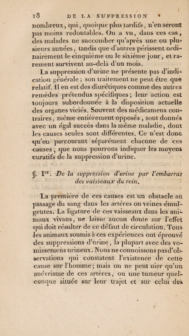 nombreux, qui, quoique plus tardifs, n'en seront pas moins redoutables. On a vu, dans ces cas ÿ des malades ne succomber qu’après une ou plu¬ sieurs années, tandis que d’autres périssent ordi¬ nairement le cinquième ou le sixième jour, et ra¬ rement survivent au-delà d’un mois. La suppression d’urine ne présente pas d’indi¬ cation générale ; son traitement ne peut être que relatif. Il en est des diurétiques comme des autres remèdes prétendus spécifiques ; leur action est toujours subordonnée à la disposition actuelle des organes viciés. Souvent des médicamens con¬ traires , même entièrement opposés , sont donnés avec un égal succès dans la même maladie, dont les causes seules sout différentes. Ce n’est donc qu’en parcourant séparément chacune de ces causes , que nous pourrons indiquer les moyens curatifs de la suppression d’urine. : , s\i ou e . ■ - ., ;. j , J. Ier. De la suppression d’urine par l’embarras des vaisseaux du rein. V r • . rrv - , - f ? i « * . . , • . a ‘ i \ * i.\ >■ r i . - ' * La première de ces causes est un obstacle au passage du sang dans les artères ou veines émui- gentes. La ligature de ces vaisseaux dans les ani¬ maux vivans, ne laisse aucun doute sur l’effet qui doit résulter de ce défaut de circulation. Tous les animaux soumis à ces expériences ont éprouvé des suppressions d’urine, la plupart avec des vo- missemens urineux. [Nous 11e connoissons pas d’ob¬ servations qui constatent l’existence de cette cause sur l’homme ; mais on ne peut nier qu’un anévrisme de ces artères, ou une tumeur quel¬ conque située sur leur trajet et sur celui des