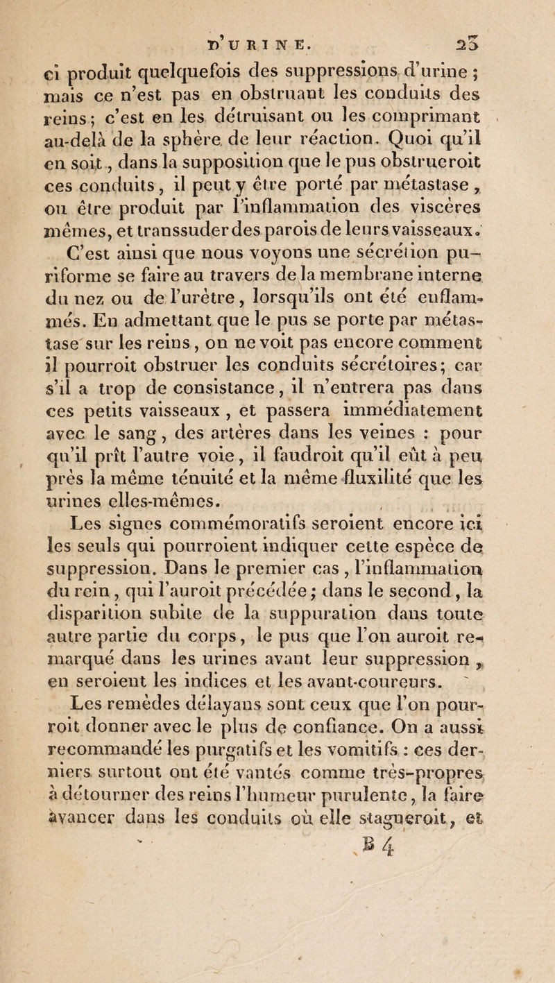 ci produit quelquefois des suppressions d’urine ; mais ce n’est pas en obstruant les conduits des reins; c’est en les détruisant ou les comprimant au-delà de la sphère de leur réaction. Quoi qu’il en soit, dans la supposition que le pus obstrueroit ces conduits , il peut y être porté par métastase , ou être produit par l'inflammation des viscères mêmes, et transsuder des parois de leurs vaisseaux» C’est ainsi que nous voyons une sécrétion pu™ ri forme se faire au travers de la membrane interne du nez ou de l’urètre, lorsqu’ils ont été enflam- més. En admettant que le pus se porte par métas¬ tase sur les reins , on ne voit pas encore comment il pourroit obstruer les conduits sécrétoires; car s’il a trop de consistance, il n’entrera pas dans ces petits vaisseaux , et passera immédiatement avec le sang, des artères dans les veines : pour qu’il prît l’autre voie, il faudroit qu’il eût à peu près la même ténuité et la même fluxilité que les urines elles-mêmes. ' . < i i . Les signes commémoratifs seroient encore ici les seuls qui pourroient indiquer cette espèce de suppression. Dans le premier cas , rinflammadon du rein, qui l’auroit précédée ; dans le second, la disparition subite de la suppuration dans toute autre partie du corps, le pus que l’on auroit re-> marqué dans les urines avant leur suppression , en seroient les indices et les avant-coureurs. Les remèdes délayans sont ceux que l’on pour- roit donner avec le plus de confiance. On a aussi recommandé les purgatifs et les vomitifs : ces der¬ niers surtout ont été vantés comme très-propres à détourner des reins l’humeur purulente, la faire avancer dans les conduits où elle stagneront, et s p 4