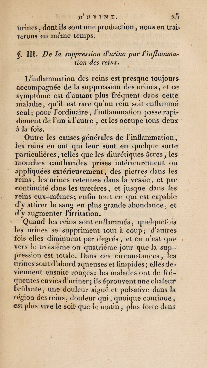 urines, dont ils sont une production , nous en trai¬ terons en même temps. J. III. De la suppression d'urine par Vinflamma¬ tion des reins. L’inflammation des reins est presque toujours accompagnée de la suppression des urines, et ce symptôme est d’autant plus fréquent dans celte maladie, qu’il est rare qu’un rein soit enflammé seul ; pour l’ordinaire, l’inflammation passe rapi¬ dement de l’un à l’autre , et les occupe tous deux à la fois. Outre les causes générales de l’inflammation, les reins en ont qui leur sont en quelque sorte particulières, telles que les diurétiques âcres ? les mouches cantharides prises intérieurement ou appliquées extérieurement, des pierres dans les reins, les urines retenues dans la vessie, et par continuité dans les uretères, et jusque dans les reins eux-mêmes; enfin tout ce qui est capable d’y attirer le sang en plus grande abondance, et d'y augmenter l’irritation. Quand les reins sont enflammés, quelquefois îe$ urines se suppriment tout à coup; d’autres fois elles diminuent par degrés , et ce n’est que vers le troisième ou quatrième jour que la sup¬ pression est totale. Dans çes circonstances, les urines sont d’abord aqueuses et limpides ; elles de¬ viennent ensuite rouges: les malades ont de fré¬ quentes envies d’uriner; ils éprouvent unechaîeui* brûlante, une douleur aiguë et puîsative dans Ja région des rems, douleur qui, quoique continue, est plus vive le soif que le matin , plus forte dans
