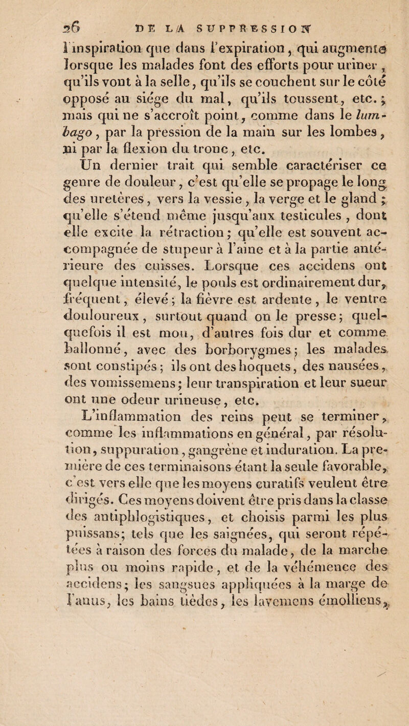 1 inspiration que dans l’expiration, qui augmenta lorsque les malades font des efforts pour uriner , qu’ils vont à la selle, qu’ils se couchent sur le côté opposé au siège du mal, qu’ils toussent, etc.; mais qui ne s’accroît point, comme dans le lum¬ bago , par la pression de la main sur les lombes, ni par la flexion du tronc, etc. Un dernier trait qui semble caractériser ce genre de douleur, c’est qu’elle se propage le long des uretères, vers la vessie, la verge et le gland ; qu’elle s’étend même jusqu’aux testicules , dont elle excite la rétraction ; qu’elle est souvent ac¬ compagnée de stupeur à l’aine et à la partie anté¬ rieure des cuisses. Lorsque ces accidens ont quelque intensité, le pouls est ordinairement dur, fréquent, élevé; la fièvre est ardente, le ventre douloureux , surtout quand on le presse; quel¬ quefois il est mou, d’autres fois dur et comme ballonné, avec des borborygmes ; les malades sont constipés ; ils ont des hoquets, des nausées, des vomissemens; leur transpiration et leur sueur ont une odeur urineuse, etc. L’inflammation des reins peut se terminer, comme les inflammations en générai, par résolu¬ tion, suppuration, gangrène et induration. La pre¬ mière de ces terminaisons étant la seule favorable, c'est vers elle que les moyens curatifs veulent être dirigés. Ces moyens doivent être pris dans la classe des antiphlogistiques, et choisis parmi les plus puissans; tels que les saignées, qui seront répé¬ tées à raison des forces du malade, de la marche plus ou moins rapide, et de la véhémence des accidens; les sangsues appliquées à la marge de fanus, les bains tièdes, les lavemens émoîliens3