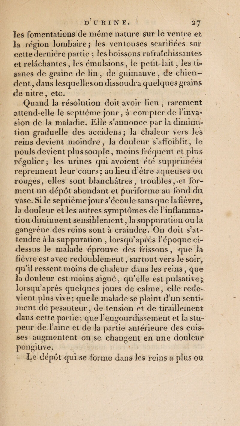 les fomentations de même nature sur le ventre et la région lombaire; les ventouses scarifiées sur celle dernière partie ; les boissons rafraîchissantes et relâchantes, les émulsions, le petit-lait, les ti¬ sanes de graine de lin, de guimauve, de chien¬ dent , dans lesquelles on dissoudra quelques grains de nitre, etc. Quand la résolution doit avoir lieu , rarement attend-elle le septième jour, à compter de l’inva¬ sion de la maladie. Elle s’annonce par la diminu¬ tion graduelle des accidens; la chaleur vers les reins devient moindre, la douleur s’affoiblit, le pouls devient plus souple, moins fréquent et plus régulier; les urines qui avoient été supprimées reprennent leur cours; au lieu d’être aqueuses ou rouges, elles sont blanchâtres, troubles,.et for¬ ment un dépôt abondant et puriforme au fond du vase. Si le septième jour s’écoule sans que la fièvre, la douleur et les autres symptômes de l’inflamma¬ tion diminuent sensiblement, la suppuration ou la gangrène des reins sont à craindre. On doit s’at¬ tendre à la suppuration , lorsqu’après l’époque ci- dessus le malade éprouve des frissons , que la fièvre est avec redoublement, surtout vers le soir, qu’il ressent moins de chaleur dans les reins, que la douleur est moins aiguë, qu’elle est pulsative;. îorsqu’après quelques jours de calme, elle rede¬ vient plus vive ; que le malade se plaint d’un senti¬ ment de pesanteur, de tension et de tiraillement dans cette partie ; que l’engourdissement et la stu¬ peur de Taine et de la partie antérieure des cuis¬ ses augmentent ou se changent en une douleur pongitive. Le dépôt qui se forme dans les reins a plus ou