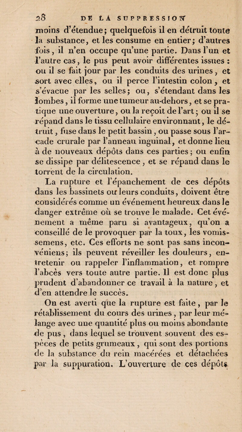 moins d’étendue ; quelquefois il en détruit toute la substance, et les consume en entier; d’autres fois, il n’en occupe qu’une partie. Dans l’un et l’autre cas, le pus peut avoir différentes issues : ou il se fait jour par les conduits des urines, et sort avec elles, ou il perce l’intestin colon , et s’évacue par les selles; ou, s’étendant dans les lombes, il forme une tumeur au-dehors, et se pra¬ tique une ouverture, ou la reçoit de l’art ; ou il se répand dans le tissu cellulaire environnant, le dé¬ truit , fuse dans le petit bassin, ou passe sous l’ar¬ cade crurale par l’anneau inguinal, et donne lieu à de nouveaux dépôts dans ces parties ; ou enfin se dissipe par délitescence , et se répand dans le torrent de la circulation. La rupture et l’épanchement de ces dépôts dans les bassinets ou leurs conduits, doivent être considérés comme un événement heureux dans le danger extrême où se trouve le malade. Cet évé¬ nement a même paru si avantageux, qu’on a conseillé de le provoquer par la toux, les vomis- semens, etc. Ces efforts ne sont pas sans incon- véniens; ils peuvent réveiller les douleurs, en¬ tretenir ou rappeler l’inflammation, et rompre l’abcès vers toute autre partie. Il est donc plus prudent d’abandonner ce travail à la nature , et d’en attendre le succès. On est averti que la rupture est faite, par le rétablissement du cours des urines , par leur mé¬ lange avec une quantité plus ou moins abondante de pus , dans lequel se trouvent souvent des es¬ pèces de petits grumeaux , qui sont des portions de la substance du rein macérées et détachées par la suppuration. L’ouverture de ces dépôts