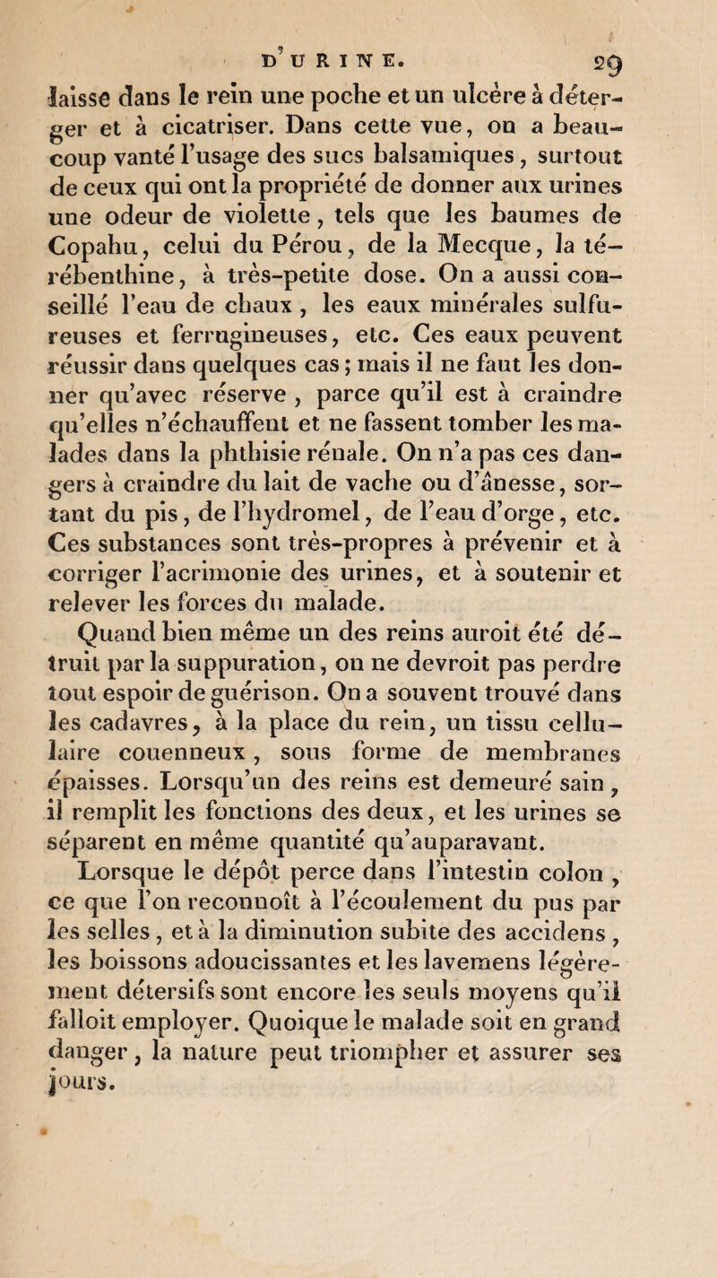 B9 U R I N E. 2g laisse dans le rein une poche et un ulcère à déter- ger et à cicatriser. Dans cette vue, on a beau¬ coup vante l’usage des sucs balsamiques , surtout de ceux qui ont la propriété de donner aux urines une odeur de violette, tels que les baumes de Copahu, celui du Pérou , de la Mecque, la té¬ rébenthine, à très-petite dose. On a aussi con¬ seillé l’eau de chaux , les eaux minérales sulfu¬ reuses et ferrugineuses, etc. Ces eaux peuvent réussir dans quelques cas ; mais il ne faut les don¬ ner qu’avec réserve , parce qu’il est à craindre qu’elles n’échaufFent et 11e fassent tomber les ma¬ lades dans la phthisie rénale. On n’a pas ces dan¬ gers à craindre du lait de vache ou d’ânesse, sor¬ tant du pis, de l’hydromel, de l’eau d’orge, etc. Ces substances sont très-propres a prévenir et à corriger l’acrimonie des urines, et à soutenir et relever les forces du malade. Quand bien même un des reins auroit été dé¬ truit parla suppuration, on ne devroit pas perdre tout espoir de guérison. On a souvent trouvé dans les cadavres, à la place du rein, un tissu cellu¬ laire couenneux, sous forme de membranes épaisses. Lorsqu’un des reins est demeuré sain, il remplit les fonctions des deux, et les urines se séparent en même quantité qu’auparavant. Lorsque le dépôt perce dans l’intestin colon , ce que l’on reconnoît à l’écoulement du pus par les selles , et à la diminution subite des accidens , les boissons adoucissantes et les lavemens légère- ment détersifs sont encore les seuls moyens qu’il faîloit employer. Quoique le malade soit en grand danger, la nature peut triompher et assurer ses jours.