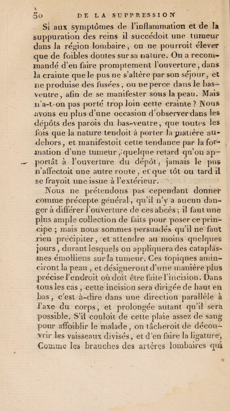 Si aux symptômes de l’inflammation et de la suppuration des reins il succédoit une tumeur dans la région lombaire , on ne pourroit élever que de foibles doutes sur sa nature. On a recom¬ mandé d’en faire promptement l’ouverture , dans la crainte que le pus ne s’altère par son séjour, et ne produise des fusées , ou ne perce dans le bas- ventre, afin de se manifester sous la peau. Mais n’a-t-on pas porté trop loin cette crainte? Nous avons eu plus d’nne occasion d’observer dans les dépôts des parois du bas-ventre, que toutes les lois que la nature tendait à porter la piatière au- dehors, et manifestoit cette tendance par la for¬ mation d’une tumeur,'quelque retard qu’on ap¬ portât à l’ouverture du dépôt ^ jamais le pus n’affectoit une autre route , et que tôt ou tard il se frayoit une issue à l’extérieur, 'v Nous ne prétendons pas cependant donner comme précepte général, qu’il n’y a aucun dan¬ ger à différer l’ouverture de ces abcès ; il faut une plus ample collection de faits pour poser ce prin¬ cipe ; mais nous sommes persuadés qu’il ne faut rien précipiter, et attendre au moins quelques jours , durant lesquels on appliquera des cataplas¬ mes émoîliens sur la tumeur. Ces topiques amin¬ ciront la peau , et désigneront d’une manière plus précise l’endroit où doit être faite l’incision. Dans tous les cas , cette incision sera dirigée de haut en Las, c’est à-dire dans une direction parallèle à Taxe du corps, et prolongée autant qu’il sera possible. S’il coulait de celte plaie assez de sang pour affaiblir le malade, on tâcheroitde décou¬ vrir les vaisseaux divisés, et d’en faire la ligature. Comme les branches des artères lombaires qui