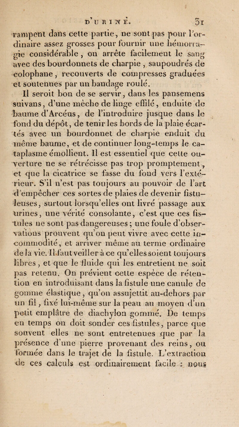 d’ukiwe. 5e rampent dans celte partie, ne sont pas pour l'or¬ dinaire assez grosses pour fournir une hémorra¬ gie considérable , on arrête facilement le sang avec des bourdonnets de charpie , saupoudrés de colophane, recouverts de compresses graduées et soutenues par un bandage roulé. Il seroit bon de se servir, dans les pansemens suivans, d’une mèche de linge effilé , enduite de baume d’Arcéus, de l’introduire jusque dans le fond du dépôt, de tenir les bords de la plaie écar¬ tés avec un bourdonnet de charpie enduit du même baume, et de continuer long-temps le ca¬ taplasme émollient. Il est essentiel que celte ou¬ verture ne se rétrécisse pas trop promptement, et que la cicatrice se fasse du fond vers l’exté¬ rieur. S’il n’est pas toujours au pouvoir de l’art d'empêcher ces sortes de plaies de devenir fistu- leuses, surtout lorsqu’elles ont livré passage aux urines, une vérité consolante, c’est que ces fis¬ tules ne sont pas dangereuses ; une foule d’obser¬ vations prouvent qu’on peut vivre avec cette in¬ commodité, et arriver même au terme ordinaire delà vie. Il faut veiller à ce quelles soient toujours libres, et que le fluide qui les entretient ne soit pas retenu. On prévient celle espèce de réteo- lion en introduisant dans la fistule une canule de gomme élastique, qu’on assujettit au-dehors par un fil, fixé lui-même sur la peau au moyen d’un petit emplâtre de diachylon gommé. De temps en temps on doit sonder ces fistules, parce que souvent elles ne sont entretenues que par la présence d’une pierre provenant des reins, ou formée dans le trajet de la fistule. L’extraction de ces calculs est ordinairement facile ; nous