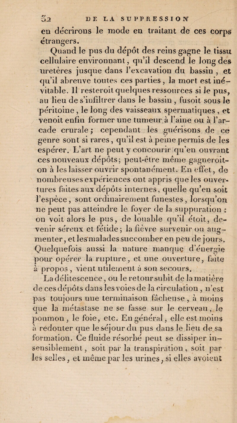 en décrirons le mode en traitant de ces corps étrangers. Quand le pus du dépôt des reins gagne le tissu cellulaire environnant, qu’il descend le long des uretères jusque dans l’excavation du bassin , et qu’il abreuve toutes ces parties , la mort est iné¬ vitable. 11 resteroit quelques ressources si Je pus, au lieu de s’infiltrer dans le bassin , fusoit sous le péritoine , le long des vaisseaux spermatiques , et venoit enfin former une tumeur à l’aine ou à l’ar¬ cade crurale ; cependant les guérisons de ce genre sont si rares, qu’il est à peine permis de les espérer. L’art ne peut y concourir qu’en ouvrant ces nouveaux dépôts; peut-être même gagner.oit- on à les laisser ouvrir spontanément. En effet,, de nombreuses expériences ont appris que les ouver¬ tures faites aux dépôts internes, quelle qu’en soit l’espèce, sont ordinairement funestes, lorsqu’on ne peut pas atteindre le foyer de la suppuration : on voit alors le pus, de louable qu’il éloit, de¬ venir séreux et fétide; la fièvre survenir ou aug¬ menter, et les malades succomber en peu de jours. Quelquefois aussi la nature manque d’énergie pour opérer la rupture, et une ouverture, faite à propos , vient utilement à son secours. La délitescence, ou le retour subit de la matière de ces dépôts dans les voies de la circulation , n’est pas toujours une terminaison fâcheuse , à moins crue la métastase ne se fasse sur le cerveau, le poumon, le foie, etc. En général, elle est moins à redouter que le séjour du pus dans le lieu de sa formation. Ce fluide résorbé peut se dissiper in¬ sensiblement , soit par la transpiration, soit par les selles, et même par les urines ; si elles avoient