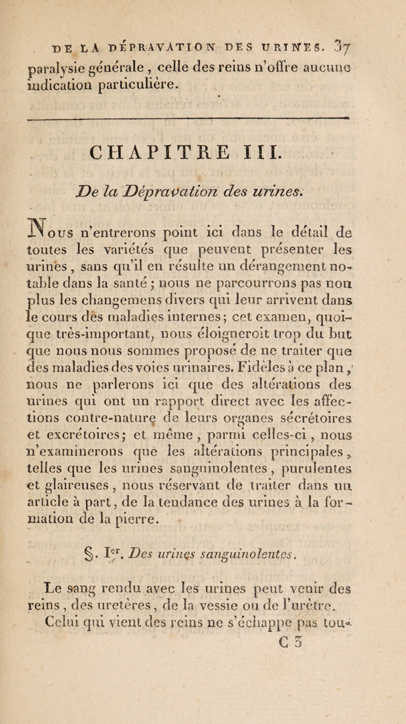 DE LA DEPRAVATION DES URINES, 3J paralysie generale , celle des reins n’offre aucune indication particulière. CHAPITRE III. i De la Dépravation des urines. ous n’entrerons point ici dans le detail de toutes les variétés que peuvent présenter les urines , sans qu’il en résulte un dérangement no¬ table dans la santé ; nous ne parcourrons pas non plus les changemens divers qui leur arrivent dans le cours des maladies internes; cet examen, quoi¬ que très-important, nous éloignerok trop du but que nous nous sommes proposé de ne traiter que des maladies des voies urinaires. Fidèles a ce plan nous ne parlerons ici que des altérations des urines qui ont un rapport direct avec les affec¬ tions contre-nature de leurs organes sécrétoires et excrétoires; et meme, parmi celles-ci, nous n’examinerons que les altérations principales, telles que les urines sanguinolentes , purulentes et glaireuses , nous réservant de traiter dans ira article à part, de la tendance des urines à la for¬ mation de la pierre. §. Iefr. Des urines sanguinolentes. Le sang rendu avec les urines peut venir des reins , des uretères, de la vessie ou de F urètre. Celui qui vient des reins ne s’échappe pas tou-t