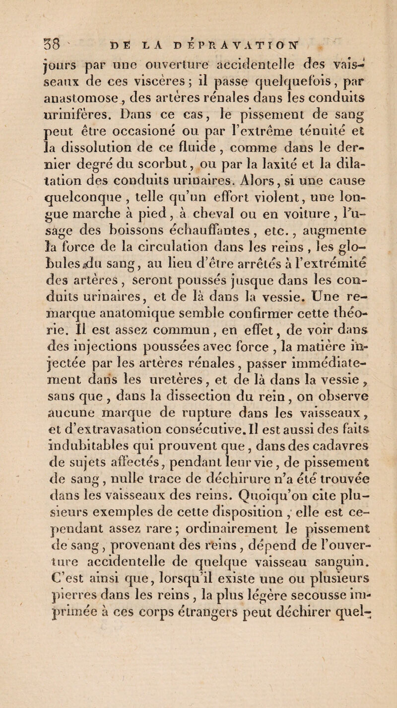 jours par une ouverture accidentelle des vais-»1 seaux de ces viscères; il passe quelquefois, par anastomose , des artères rénales dans les conduits urinifères. Dans ce cas, le pissement de sang peut être occasioné ou par l’extrême ténuité et la dissolution de ce fluide , comme dans le der¬ nier degré du scorbut, ou par la laxité et la dila¬ tation des conduits urinaires. Alors, si une cause quelconque , telle qu’un effort violent, une lon¬ gue marche à pied, à cheval ou en voiture , Du-* sage des boissons échauffantes, etc., augmente la force de la circulation dans les reins , les glo¬ bules ,dn sang, au lieu d’être arrêtés à l’extrémité des artères , seront poussés jusque dans les con¬ duits urinaires, et de là dans la vessie. Une re¬ marque anatomique semble confirmer cette théo¬ rie. Il est assez commun, en effet, de voir dans des injections poussées avec force , la matière in¬ jectée par les artères rénales, passer immédiate¬ ment dans les uretères, et de là dans la vessie , sans que , dans la dissection du rein, on observe aucune marque de rupture dans les vaisseaux, et d’extravasation consécutive. Il est aussi des faits indubitables qui prouvent que , dans des cadavres de sujets affectés, pendant leur vie, de pissement de sang, nulle trace de déchirure n’a été trouvée dans les vaisseaux des reins. Quoiqu’on cite plu¬ sieurs exemples de cette disposition , elle est ce¬ pendant assez rare ; ordinairement le pissement de sang, provenant des reins, dépend de l’ouver¬ ture accidentelle de quelque vaisseau sanguin. C’est ainsi que, lorsqu’il existe une ou plusieurs pierres dans les reins, la plus légère secousse im¬ primée à ces corps étrangers peut déchirer quel-