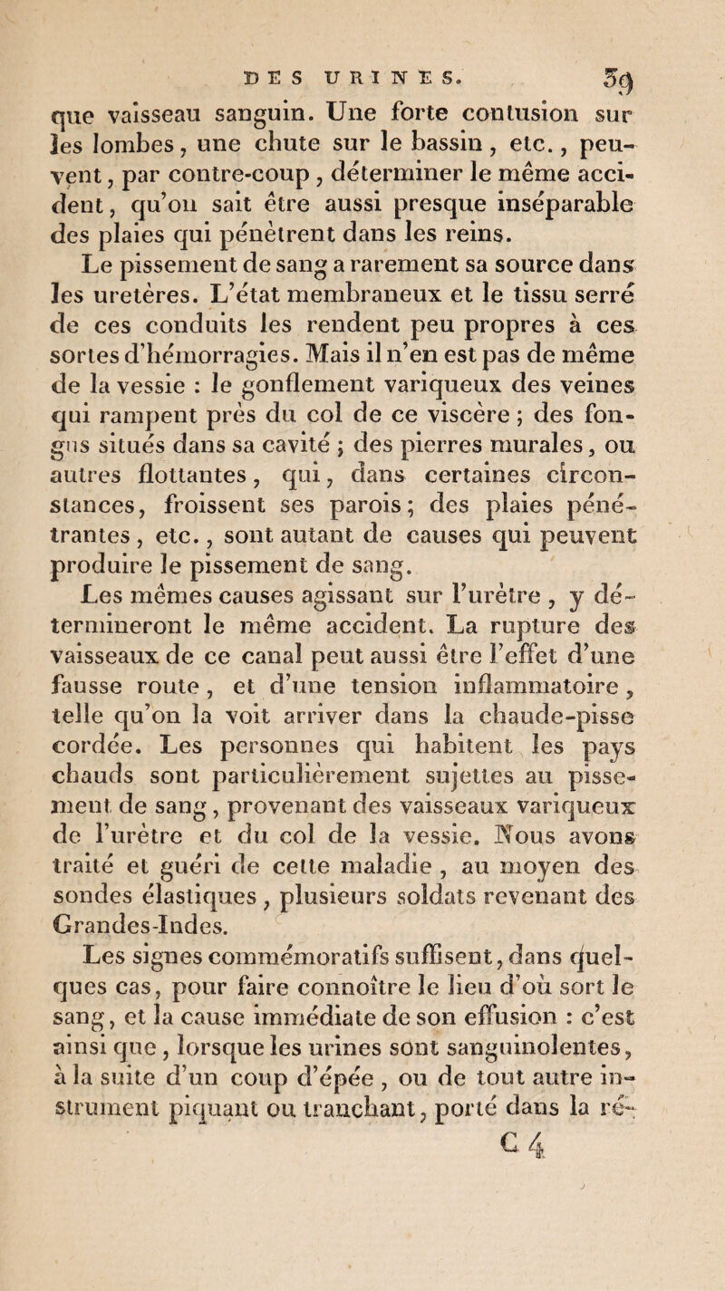 que vaisseau sanguin. Une forte contusion sur jes lombes, une chute sur le bassin, etc., peu¬ vent , par contre-coup , déterminer le même acci¬ dent, qu’on sait être aussi presque inséparable des plaies qui pénètrent dans les reins. Le pissement de sang a rarement sa source dans les uretères. L’état membraneux et le tissu serré de ces conduits les rendent peu propres à ces sortes d’hémorragies. Mais il n’en est pas de même de la vessie : le gonflement variqueux des veines qui rampent près du col de ce viscère ; des fon- gns situés dans sa cavité ; des pierres murales, ou autres flottantes, qui, dans certaines circon¬ stances, froissent ses parois; des plaies péné¬ trantes , etc., sont autant de causes qui peuvent produire le pissement de sang. Les mêmes causes agissant sur l’urètre , y dé¬ termineront le même accident. La rupture des vaisseaux de ce canal peut aussi être l’effet d’une fausse route , et d’une tension inflammatoire , telle qu’on la voit arriver dans la chaude-pisse cordée. Les personnes qui habitent les pays chauds sont particulièrement sujettes au pisse¬ ment de sang, provenant des vaisseaux variqueux de l’urètre et du col de la vessie. Nous avons traité et guéri de cette maladie , au moyen des sondes élastiques , plusieurs .soldats revenant des Grandes-Indes. Les signes commémoratifs suffisent, dans Quel¬ ques cas, pour faire connoître le lieu d’où sort le sang, et la cause immédiate de son effusion : c’est ainsi que, lorsque les urines sont sanguinolentes, à la suite d’un coup d’épée , ou de tout autre in¬ strument piquant ou tranchant, porté dans la ré-
