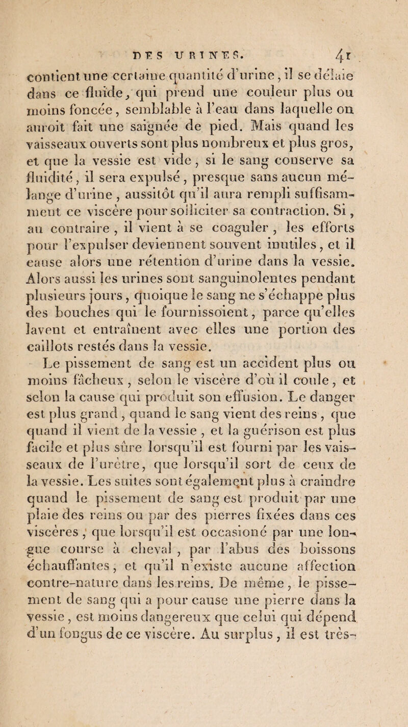 contient une certaine quantité d’urine, il se délaie dans ce fluide, qui prend une couleur plus ou moins foncée, semblable à l’eau dans laquelle on auroit fait une saignée de pied. Mais quand les vaisseaux ouverts sont plus nombreux et plus gros, et que la vessie est vide , si le sang conserve sa fluidité, il sera expulsé , presque sans aucun mé¬ lange d’urine , aussitôt qu’il aura rempli suffisam¬ ment ce viscère pour solliciter sa contraction. Si, au contraire , il vient à se coaguler , les efforts pour l’expulser deviennent souvent inutiles, et il cause alors une rétention d’urine dans la vessie. Alors aussi les urines sont sanguinolentes pendant plusieurs jours , quoique le sang ne s’échappe plus des bouches qui le fournissoient, parce qu’elles lavent et entraînent avec elles une portion des caillots restés dans la vessie. Le pissement de sang est un accident plus ou moins fâcheux , selon le viscère d’où il coule, et scion la cause qui produit son effusion. Le danger est plus grand , quand le sang vient des reins , que quand il vient de la vessie , et la guérison est plus facile et plus sûre lorsqu’il est fourni par les vais¬ seaux de Furètre, que lorsqu’il sort de ceux de ia vessie. Les suites sont également plus à craindre quand le pissement de sang est produit par une plaie des reins ou par des pierres fixées dans ces viscères , que lorsqu’il est occasioné par une lon¬ gue course à cheval , par l’abus des boissons échauffantes, et qu’il n’existe aucune affection contre-nature dans les reins. De même, le pisse¬ ment de sang qui a pour cause une pierre dans la vessie , est moins dangereux que celui qui dépend d’un fongus de ce viscère. Au surplus , il est très-