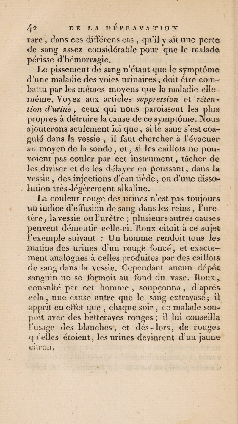 rare , clans ces différens cas , qu’il y ait une perle de sang assez considérable pour que le malade périsse d’hémorragie. Le pissement de sang n’étant que le symptôme d’une maladie des voies urinaires, doit être com¬ battu par les mêmes moyens que la maladie elle- même. Voyez aux articles suppression et réten¬ tion dé urine, ceux qui nous paroissent les plus propres à détruire la cause de ce symptôme. Nous ajouterohs seulement ici que, si le sang s’est coa¬ gulé dans la vessie , il faut chercher à l’évacuer au moyen de la sonde, et, si les caillots ne pou- voient pas couler par cet instrument, tâcher de les diviser et de les délayer en poussant, dans la vessie , des injections d’eau tiède, ou d’une disso¬ lution très-légèrement aîkaline. La couleur rouge des urines n’est pas toujours un indice d’effusion de sang dans les reins , l’ure¬ tère, la vessie ou l’urètre ; plusieurs autres causes peuvent démentir celle-ci. Roux citoit à ce sujet l’exemple suivant : Un homme rendoit tous les matins des urines d’un rouge foncé, et exacte¬ ment analogues à celles produites par des caillots de sang dans la vessie. Cependant aucun dépôt sanguin ne se formoit au fond du vase. Roux, consulté par cet homme , soupçonna , d’après cela, une cause autre que le sang extravasé; il apprit en effet que , chaque soir, ce malade sou- poit avec des betteraves rouges ; il lui conseilla? l’usage des blanches, et dès-lors, de rouges qu’elles étoient, les urines devinrent d’un jaune citron. /