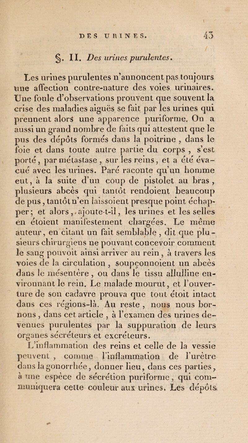! n §. ii. Des urines purulentes. Les urines purulentes n’annoncent pas toujours une affection contre-nature des voies urinaires. Une foule d’observations prouvent que souvent la crise des maladies aiguës se fait par les urines qui prennent alors une apparence puriforme. On a aussi un grand nombre de faits qui attestent que le pus des dépôts formés dans la poitrine , dans le foie et dans toute autre partie du corps , s’est porté, par métastase , sur les reins, et a été éva¬ cué avec les urines. Paré raconte qu’un homme eut, à la suite d’un coup de pistolet au bras , plusieurs abcès qui tantôt rendoient beaucoup de pus, tantôt n’en laissoient presque point échap¬ per; et alors, ajoute-t-il, les urines et les selles en étoient manifestement chargées. Le même auteur, en citant un fait semblable , dit que plu¬ sieurs chirurgiens ne pouvant concevoir comment le sang pouvoit ainsi arriver au rein , à travers les voies de la circulation , soupçonnoient un abcès dans le mésentère , ou dans le tissu allulline en¬ vironnant le rein. Le malade mourut, et fouver¬ ture de son cadavre prouva que tout étoit intact dans ces régions-là. Au reste , nous nous bor¬ nons , dans cet article , à l’examen des urines de¬ venues purulentes par la suppuration de leurs organes sécréteurs et excréteurs. L’inflammation des reins et celle de la vessie peuvent , comme l'inflammation de F urètre dans la gonorrhée, donner lieu, dans ces parties, à une espèce de sécrétion puriforme, qui com¬ muniquera cette couleur aux urines. Les dépôts