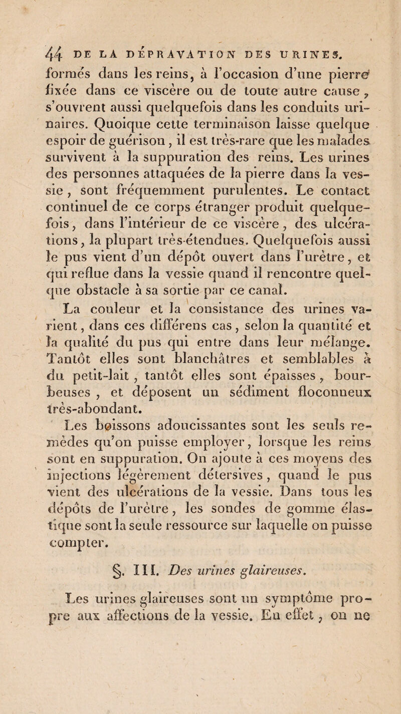 formés dans les reins, à l’occasion d’une pierre* fixée dans ce viscère ou de toute autre cause ? s’ouvrent aussi quelquefois dans les conduits uri¬ naires. Quoique cette terminaison laisse quelque espoir de guérison , il est très-rare que les malades survivent à la suppuration des reins. Les urines des personnes attaquées de la pierre dans la ves¬ sie , sont fréquemment purulentes. Le contact continuel de ce corps étranger produit quelque¬ fois , dans l’intérieur de ce viscère , des ulcéra» lions, la plupart très-étendues. Quelquefois aussi le pus vient d’un dépôt ouvert dans l’urètre, et qui redue dans la vessie quand il rencontre quel¬ que obstacle à sa sortie par ce canal. La couleur et la consistance des urines va¬ rient , dans ces différens cas, selon la quantité et la qualité du pus qui entre dans leur mélange. Tantôt elles sont blanchâtres et semblables à du petit-lait , tantôt elles sont épaisses , bour¬ beuses , et déposent un sédiment floconneux très-abondant. Les boissons adoucissantes sont les seuls re¬ mèdes qu’on puisse employer, lorsque les reins sont en suppuration. On ajoute à ces moyens des injections légèrement détersives , quand Je pus vient des ulcérations de la vessie. Dans tous les dépôts de l’urètre, les sondes de gomme élas¬ tique sont la seule ressource sur laquelle on puisse compter. §. ï I î. Des urines glaireuses. Les urines glaireuses sont un symptôme pro¬ pre aux affections de la vessie. En effet, on ne