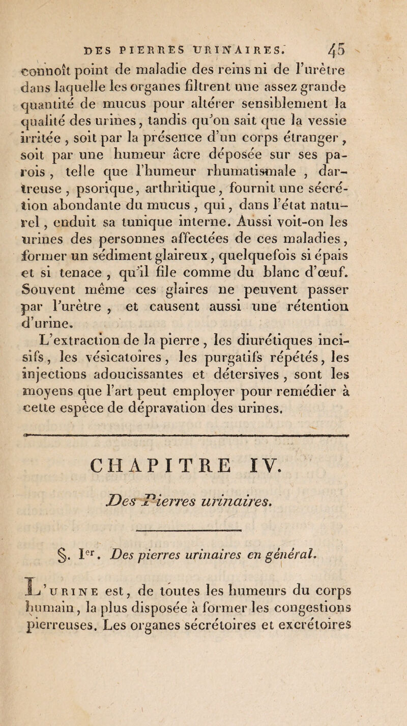 connoît point de maladie des reins ni de l’urètre dans laquelle les organes filtrent une assez grande quantité de mucus pour altérer sensiblement la qualité des urines, tandis qu'on sait que la vessie irritée , soit par la présence d’un corps étranger, soit par une humeur âcre déposée sur ses pa¬ rois , telle que l’humeur rhumatismale , dar- treuse , psorique, arthritique, fournit une sécré¬ tion abondante du mucus , qui, dans l’état natu¬ rel , enduit sa tunique interne. Aussi voit-on les urines des personnes affectées de ces maladies, former un sédiment glaireux, quelquefois si épais et si tenace , qu'il file comme du blanc d’oeuf. Souvent même ces glaires 11e peuvent passer par l'urètre , et causent aussi une rétention d’urine. L’extraction de la pierre , les diurétiques inci¬ sifs , les vésicatoires, les purgatifs répétés, les injections adoucissantes et détersives , sont les moyens que l’art peut employer pour remédier à cette espèce de dépravation des urines. 1 ■■■■■■■ in. ». „ ■ - ■ ■■ ■ m « , i mm —— — BiWMip.,nnH y CHAPITRE IV. Des Pierres urinaires. §. Ier. Des pierres urinaires en général. L’urine est, de toutes les humeurs du corps humain, la plus disposée à former les congestions pierreuses. Les organes sécrétoires et excrétoires
