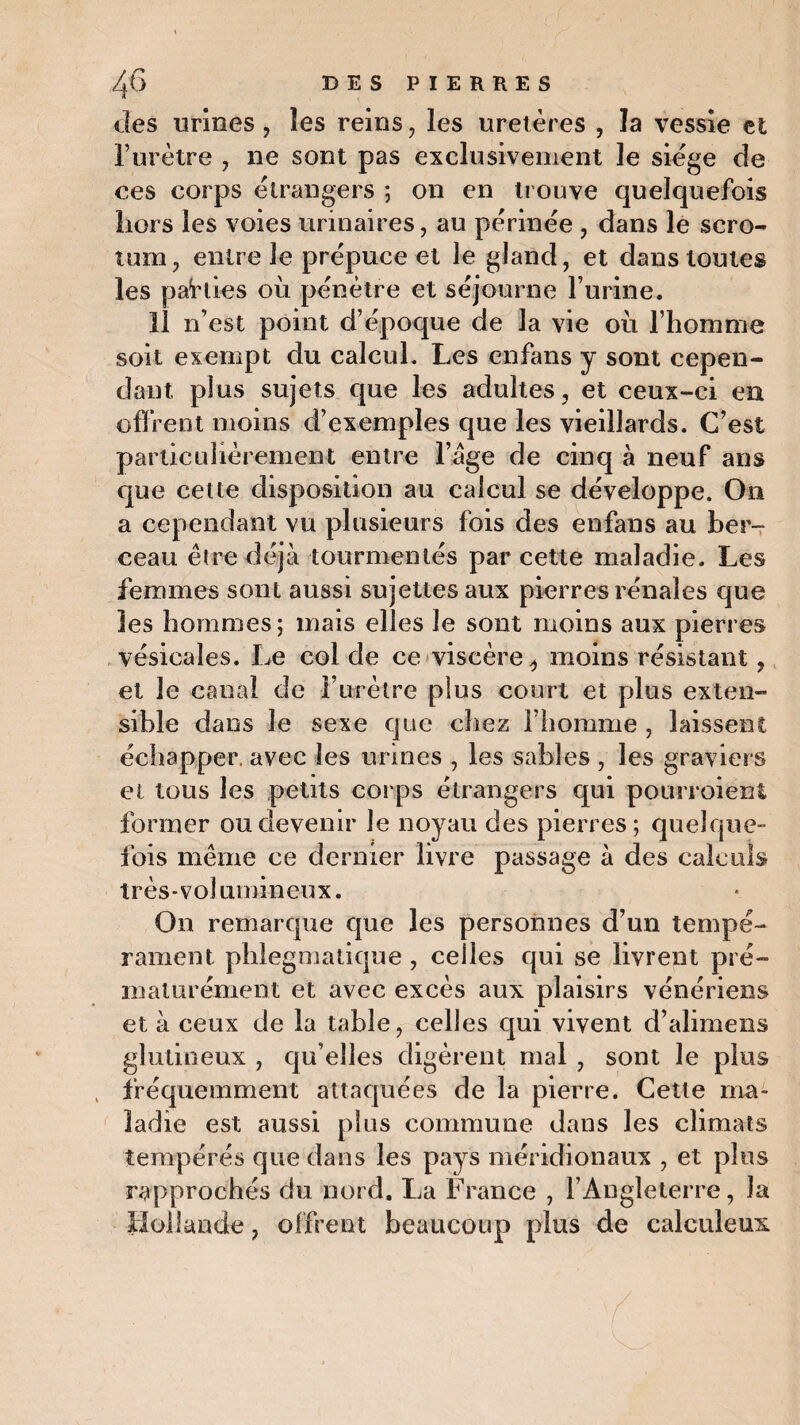 des urines, les reins, les uretères , la vessie et l’urètre , ne sont pas exclusivement le siège de ces corps etrangers ; on en trouve quelquefois hors les voies urinaires, au périnée , dans le scro¬ tum, entre le prépuce et le gland, et dans toutes les parties où pénétre et séjourne l’urine. 11 n’est point d’époque de la vie où l’homme soit exempt du calcul. Les cnfans y sont cepen¬ dant, plus sujets que les adultes, et ceux-ci en offrent moins d’exemples que les vieillards. C’est particulièrement entre l’âge de cinq à neuf ans que cette disposition au calcul se développe. On a cependant vu plusieurs fois des enfans au ber¬ ceau être déjà tourmentés par cette maladie. Les femmes sont aussi sujettes aux pierres rénales que les hommes; mais elles le sont moins aux pierres vésicales. Le col de ce viscère ^ moins résistant, et le canal de l’urètre plus court et plus exten¬ sible dans le sexe que chez l’homme , laissent; échapper, avec les urines , les sables , les graviers et tous les petits corps étrangers qui pourroient former ou devenir le noyau des pierres ; quelque¬ fois même ce dernier livre passage à des calculs très-volumineux. On remarque que les personnes d’un tempé¬ rament phlegmatique , celles qui se livrent pré¬ maturément et avec excès aux plaisirs vénériens et à ceux de la table, celles qui vivent d’alimens glutineux , qu’elles digèrent mal , sont le plus fréquemment attaquées de la pierre. Cette ma¬ ladie est aussi plus commune dans les climats tempérés que dans les pays méridionaux , et plus rapprochés du nord. La France , l’Angleterre, la Hollande, offrent beaucoup plus de calculeux.