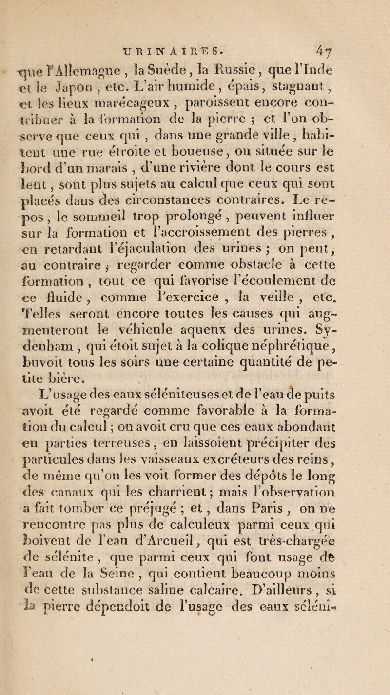 que f Allemagne , la Suède, la Russie, que l’Inde et le Japon , etc. L’air humide, épais, stagnant, et les lieux marécageux , paroissent encore con¬ tribuer à la formation de la pierre ; et Ton ob¬ serve que ceux qui, dans une grande ville, habi¬ tent une rue étroite et boueuse, ou située sur le bord d’un marais , d’une rivière dont le cours est lent, sont plus sujets au calcul que ceux qui sont placés dans des circonstances contraires. Le re¬ pos , le sommeil trop prolongé , peuvent influer sur la formation et l’accroissement des pierres , en retardant l’éjaculation des urines ; on peut, au contraire j regarder comme obstacle à cette formation , tout ce qui favorise l’écoulement de ce fluide , comme l'exercice , la veille , etc. Telles seront encore toutes les causes qui aug¬ menteront le véhicule aqueux des urines. Sy¬ denham , qui étoit sujet à la colique néphrétique, buvoit tous les soirs une certaine quantité de pe¬ tite bière. L’usage des eaux séléniteuseset de l’eau de puits avoit été regardé comme favorable à la forma¬ tion du calcul ; on avoit cru que ces eaux abondant en parties terreuses, en îaissoient précipiter des particules dans les vaisseaux excréteurs des reins, de meme qu’on les voit former des dépôts le long des canaux qui les charrient; mais l’observation a fait tomber ce préjugé ; et , dans Paris , on ne rencontre pas plus de calculeux parmi ceux qui boivent de beau d’Àrcueil, qui est irès-chargée de sélénite , que parmi ceux qui fout usage dè l’eau de la Seine , qui contient beaucoup moins de cette substance saline calcaire. D’ailleurs , si la pierre dépendoit de l’usage des eaux séléiih*