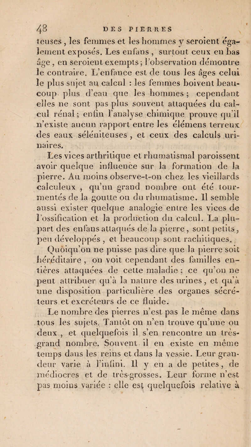 teuses , îes femmes et les hommes y seroient éga¬ lement exposes. Les enfans , surtout ceux en bas âge , en seroient exempts ; l’observation démontre le contraire. L’enfance est de tous les âges celui îe plus sujet au calcul : les femmes boivent beau¬ coup plus d’eau que les hommes ; cependant elles ne sont pas plus souvent attaquées du cal- cul rénal ; enfin l’analyse chimique prouve qu i! n’existe aucun rapport entre les élémens terreux des eaux séléniteuses , et ceux des calculs uri¬ naires. Les vices arthritique et rhumatismal paroissent avoir quelque influence sur la formation de la pierre. Au moins observe-t-on chez les vieillards caiculeux , qu’un grand nombre ont été tour¬ mentés de la goutte ou du rhumatisme. Il semble aussi exister quelque analogie entre les vices de l'ossification et la production du calcul. La plu¬ part des enfans attaqués de la pierre , sont petits , peu développés , et beaucoup sont rachitiques. Quoiqu’on ne puisse pas dire que la pierre soit héréditaire , on voit cependant des familles en¬ tières attaquées de cette maladie ; ce qu’on ne peut attribuer qu’à la nature des urines, et qu’à mie disposition particulière des organes sécré¬ teurs et excréteurs de ce fluide. Le nombre des pierres n’est pas le même dans tous les sujets. Tantôt on n’en trouve qu’une ou deux , et quelquefois il s’en rencontre un très- grand nombre. Souvent il en existe en même temps dans les reins et dans la vessie. Leur gran¬ deur varie à l’infini. Il y en a de petites, de médiocres et de très-grosses. Leur forme n’est pas moins variée : elle est quelquefois relative à