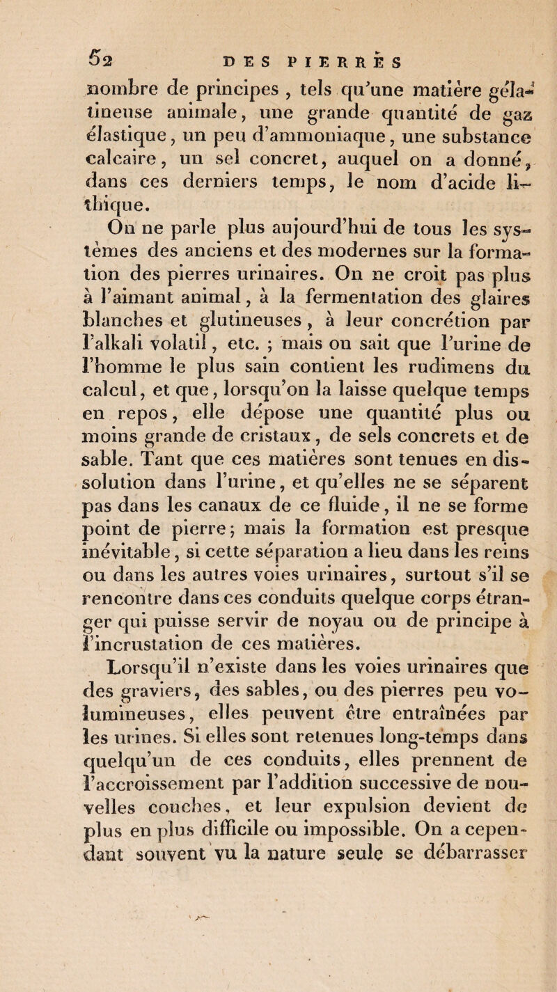 nombre de principes , tels qu'une matière géla¬ tineuse animale, une grande quantité de gaz élastique, un peu d’ammoniaque, une substance calcaire, un sel concret, auquel on a donné, dans ces derniers temps, le nom d’acide li- ihique. On ne parle plus aujourd’hui de tous les sys¬ tèmes des anciens et des modernes sur la forma¬ tion des pierres urinaires. On 11e croit pas plus à l’aimant animal, à la fermentation des glaires blanches et glutineuses, à leur concrétion par l’alkali volatil, etc. ; mais on sait que Turine de l’homme le plus sain contient les rudimens du calcul, et que, lorsqu’on la laisse quelque temps en repos, elle dépose une quantité plus ou moins grande de cristaux, de sels concrets et de sable. Tant que ces matières sont tenues en dis¬ solution dans l’urine, et qu’elles ne se séparent pas dans les canaux de ce fluide, il ne se forme point de pierre; mais la formation est presque inévitable, si cette séparation a lieu dans les reins ou dans les autres voies urinaires, surtout s’il se rencontre dans ces conduits quelque corps étran¬ ger qui puisse servir de noyau ou de principe à l’incrustation de ces matières. Lorsqu’il n’existe dans les voies urinaires que des graviers, des sables, ou des pierres peu vo¬ lumineuses, elles peuvent être entraînées par les urines. Si elles sont retenues long-temps dans quelqu’un de ces conduits, elles prennent de l’accroissement par l’addition successive de nou¬ velles couches, et leur expulsion devient de plus en plus difficile ou impossible. On a cepen¬ dant souvent vu la nature seule se débarrasser