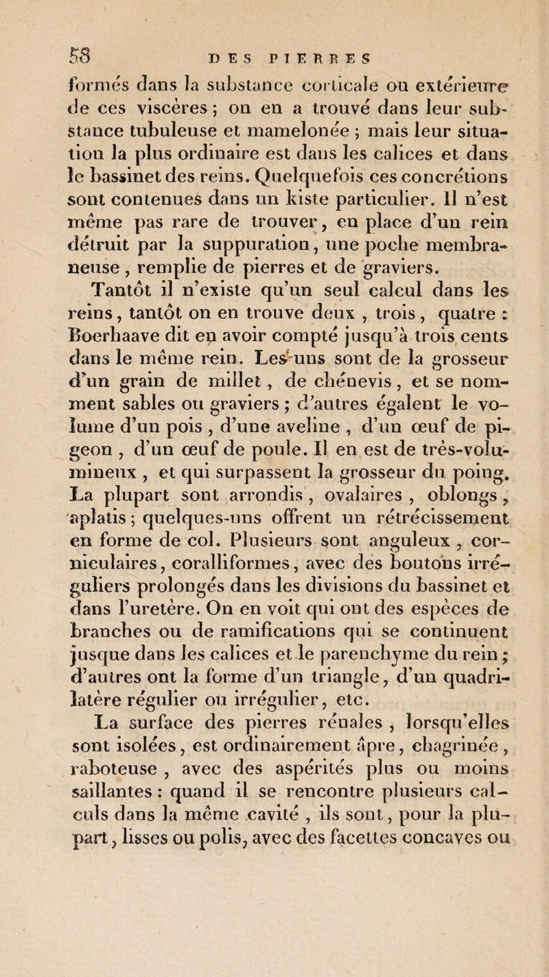 formés dans la substance corticale ou extérieure de ces viscères; on en a trouvé dans leur sub¬ stance tubuleuse et mamelonée ; mais leur situa¬ tion la plus ordinaire est dans les calices et dans le bassinet des reins. Quelquefois ces concrétions sont contenues dans un kiste particulier. Il n’est même pas rare de trouver, en place d’un rein détruit par la suppuration, une poche membra¬ neuse , remplie de pierres et de graviers. Tantôt il n’existe qu’un seul calcul dans les reins, tantôt on en trouve deux , trois, quatre : Boerhaave dit eu avoir compté jusqu’à trois cents dans le même rein. Les-uns sont de la grosseur d’un grain de millet, de chêne vis, et se nom¬ ment sables ou graviers ; d’autres égalent le vo¬ lume d’un pois , d’une aveline , d’un œuf de pi¬ geon , d’un œuf de poule. Il en est de très-volu¬ mineux , et qui surpassent la grosseur du poing. La plupart sont arrondis , ovalaires , oblongs , aplatis ; quelques-uns offrent un rétrécissement en forme de col. Plusieurs sont anguleux , cor- nieulaires, eoralliformes, avec des boutons irré¬ guliers prolongés dans les divisions du bassinet et dans l’uretère. On en voit qui ont des espèces de branches ou de ramifications qui se continuent jusque dans les calices et le parenchyme du rein ; d’autres ont la forme d’un triangle, d’un quadri¬ latère régulier ou irrégulier, etc. La surface des pierres rénales , lorsqu’elles sont isolées, est ordinairement âpre, chagrinée , raboteuse , avec des aspérités plus ou moins saillantes : quand il se rencontre plusieurs cal¬ culs dans la même cavité , ils sont, pour la plu¬ part , lisses ou polis, avec des facettes concaves ou