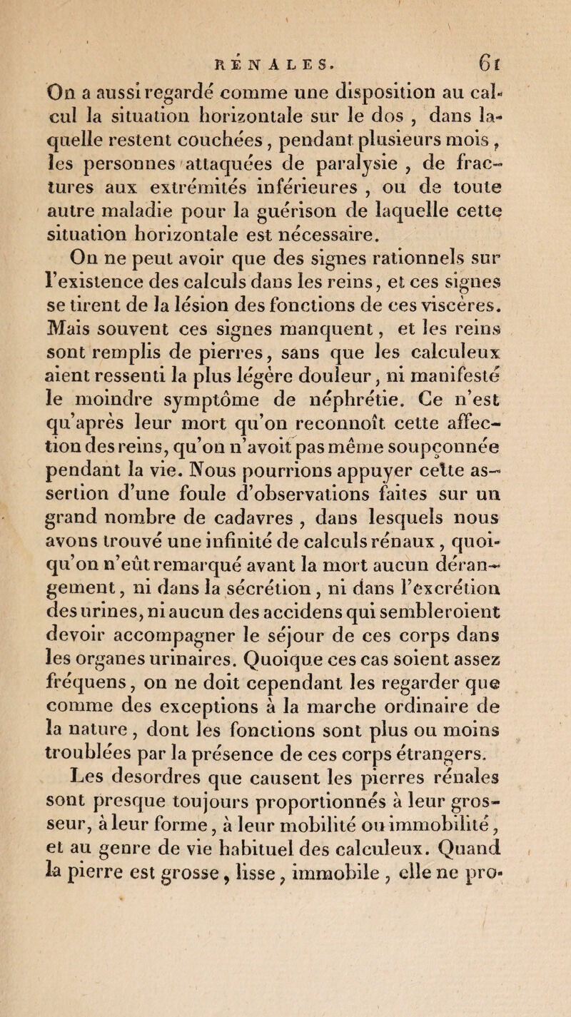 On a aussi regardé comme une disposition au cal¬ cul la situation horizontale sur le dos , dans la¬ quelle restent couchées, pendant plusieurs mois f les personnes attaquées de paralysie, de frac¬ tures aux extrémités inférieures , ou de toute autre maladie pour la guérison de laquelle cette situation horizontale est nécessaire. On ne peut avoir que des signes rationnels sur l’existence des calculs dans les reins, et ces signes se tirent de la lésion des fonctions de ces viscères. Mais souvent ces signes manquent, et les reins sont remplis de pierres, sans que les calculeux aient ressenti la plus légère douleur, ni manifesté le moindre symptôme de néphrétie. Ce n’est qu’après leur mort qu’on reconnoît. cette affec¬ tion des reins, qu’on n’avoit pas même soupçonnée pendant la vie. Nous pourrions appuyer celte as¬ sertion d’une foule d’observations faites sur un grand nombre de cadavres , dans lesquels nous avons trouvé une infinité de calculs rénaux , quoi¬ qu’on n’eût remarqué avant la mort aucun déran¬ gement , ni dans la sécrétion, ni dans l’excrétion des urines, ni aucun des accidens qui sembleroient devoir accompagner le séjour de ces corps dans les organes urinaires. Quoique ces cas soient assez fréquens, on ne doit cependant les regarder que comme des exceptions à la marche ordinaire de la nature , dont les fonctions sont plus ou moins troublées par la présence de ces corps étrangers. Les desordres que causent les pierres rénales sont presque toujours proportionnés à leur gros¬ seur, à leur forme, à leur mobilité ou immobilité, et au genre de vie habituel des calculeux. Quand la pierre est grosse, lisse, immobile , elle ne pro-