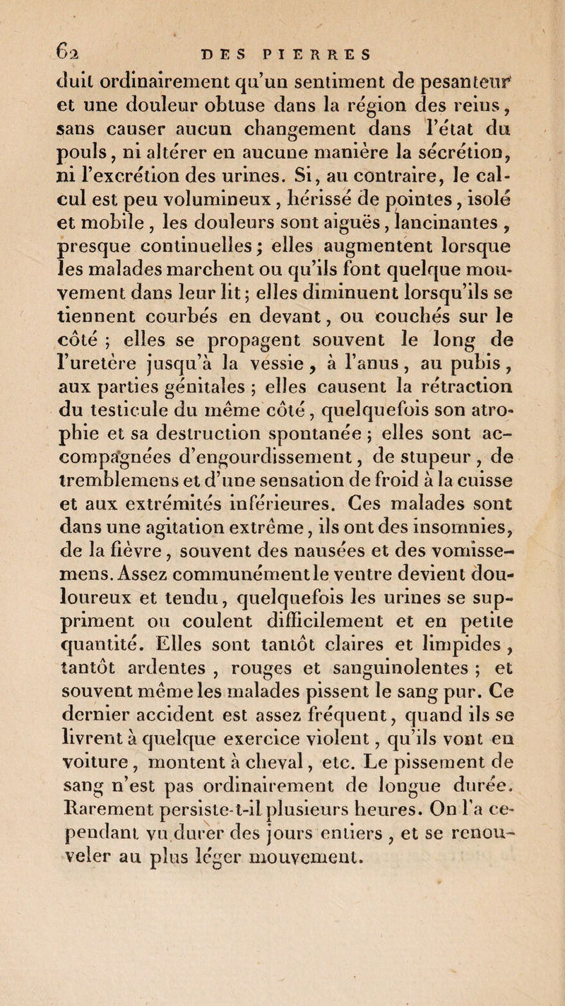 6 2 D E S P I E R R E S duit ordinairement qu’au sentiment de pesanteur et une douleur obtuse dans la région des reins , sans causer aucun changement dans l’état du pouls, ni altérer en aucune manière la sécrétion, ni l’excrétion des urines. Si, au contraire, le cal¬ cul est peu volumineux, hérissé de pointes, isolé et mobile , les douleurs sont aiguës, lancinantes , presque continuelles ; elles augmentent lorsque les malades marchent ou qu’ils font quelque mou¬ vement dans leur lit ; elles diminuent lorsqu’ils se tiennent courbés en devant, ou couchés sur le côté ; elles se propagent souvent le long de l’uretère jusqu’à la vessie , à l’anus, au pubis , aux parties génitales ; elles causent la rétraction du testicule du même côté, quelquefois son atro¬ phie et sa destruction spontanée ; elles sont ac¬ compagnées d’engourdissement, de stupeur , de tremblemens et d’une sensation de froid à la cuisse et aux extrémités inférieures. Ces malades sont dans une agitation extrême, ils ont des insomnies, de la fièvre, souvent des nausées et des vomîsse- mens. Assez communémentle ventre devient dou¬ loureux et tendu, quelquefois les urines se sup¬ priment ou coulent difficilement et en petite quantité. Elles sont tantôt claires et limpides , tantôt ardentes , rouges et sanguinolentes ; et souvent même les malades pissent le sang pur. Ce dernier accident est assez fréquent, quand ils se livrent à quelque exercice violent, qu’ils vont en voiture , montent à cheval, etc. Le pissement de sang n’est pas ordinairement de longue durée. Rarement persiste-t-il plusieurs heures. On l’a ce¬ pendant vu durer des jours entiers , et se renou¬ veler au plus léger mouvement.